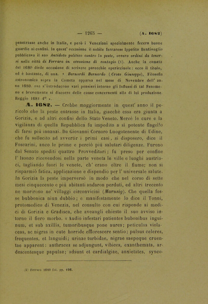 penetrasse anche in Italia, e però i Veneziani specialmente fecero buone guardie ai confini. In quest’ occasione il nobile ferrarese Ippolito Bentivoglio pubblicava il suo Antidoto politico contro la peste, ovvero ordini da tener- si nella città di Ferrara in occasione di contagio (l). Anche la cometa del 1680 diede occasione di scrivere parecchie opericciuole : ecco il titolo, ed è bastante, di una. « Bernardi Bernardo ( Croce Giuseppe), Filosofia astronomica sopra la Cometa apparsa nel mese di Novembre dell’ an- no 1680. ove s’introducono vari pensieri intorno gli Influssi di tal Fenome- no e brevemente si discorre delle cause concernenti alla di lui produzione. Reggio 1681 4° ». A. 8682. — Crebbe maggiormente in quest’ anno il pe- ricolo che la peste entrasse in Italia, giacché essa era giunta a Gorizia, e ad altri confini dello Stato Veneto. Mercè le cure e la vigilanza di quella Repubblica fu impedito a sì potente flagello di farsi più innanzi. Da Giovanni Cornaro Luogotenente di Udine, che fu sollecito ad avvertir i primi casi, si disposero, dice il Foscarini, anco le prime e perciò più salutari diligenze. Furono dal Senato spedili quattro Provveditori ; fu preso per confine F Isonzo ricevendosi nella parte veneta le ville e luoghi austria- ci, tagliando fuori le venete, clU erano oltre il fiume; non si risparmiò fatica, applicazione e dispendio per 1’ universale salute. In Gorizia la peste imperversò in modo che nel corso di sette mesi cinquecento e più abitanti andaron perduti, ed altri trecento ne morirono ne/ villaggi circonvicini (Marusig). Che quella fos- se bubbonica niun dubbio; e manifestamente lo dice il Tonni, protomedico di Venezia, nel consulto con cui risponde ai medi- ci di Gorizia e Gradisca, che aveangli chiesto il suo avviso in- torno il fiero morbo. « Audio infestar! patientes bubonibus ingui- num, et sub axillis, tumoribusque pone aures; peticulas viola- ceas, ac nigras in cute horride efflorescere sentio; pulsus celeres, frequentes, et languidi; urinae turbidae, nigrae saepeque cruen- tae apparenti anthraces se adjungunt, vibices, exanlhemata, ar- descentesque papulae; adsunt et cardialgiae, anxielates, synco- 5) Ferrara 1680 Col. pp. 196.