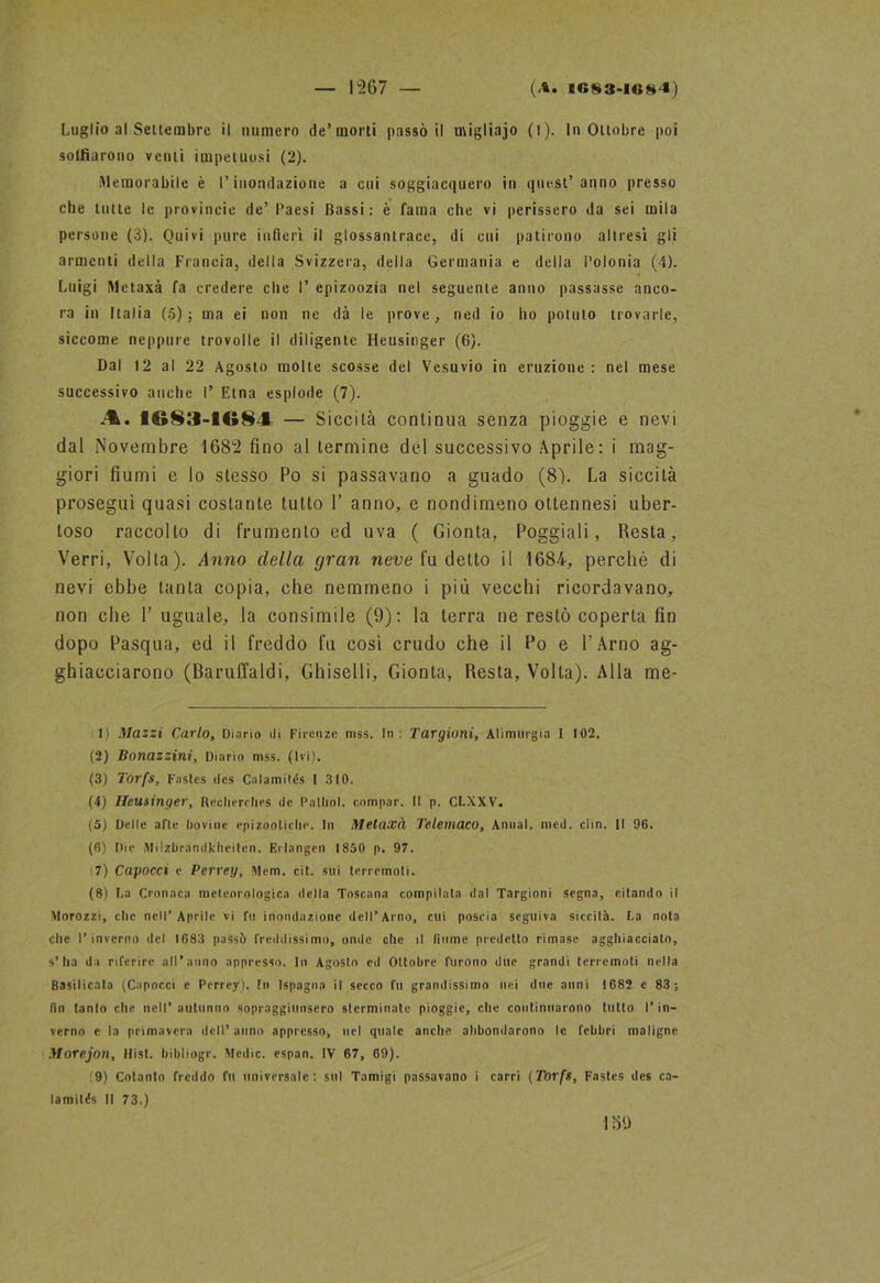 — I2G7 — (A. BG83-1G84) Luglio al Settembre il numero de’morti passò il migliajo (l). In Ottobre poi solfiarono venti impetuosi (2). Memorabile è l’inondazione a cui soggiacquero in quest’anno presso che tutte le provincie de’Paesi Bassi: è fama che vi perissero da sei mila persone (3). Quivi pure infierì il glossantrace, di cui patirono altresì gli armenti della Francia, della Svizzera, della Germania e della Polonia (4). Luigi Metaxà fa credere che I’ epizoozia nel seguente anno passasse anco- ra in Italia (5); ma ei non ne dà le prove, ned io ho potuto trovarle, siccome neppure trovo!le il diligente Heusinger (6). Dal 12 al 22 Agosto molte scosse del Vesuvio in eruzione : nel mese successivo anche I’ Etna esplode (7). — Siccità continua senza pioggie e nevi dal Novembre 1682 fino al termine del successivo Aprile: i mag- giori fiumi e lo stesso Po si passavano a guado (8). La siccità proseguì quasi costante tutto 1’ anno, e nondimeno ottennesi uber- toso raccolto di frumento ed uva ( Gionta, Poggiali, Resta, Verri, Volta). Anno della gran neve fu detto il 1684, perchè di nevi ebbe tanta copia, che nemmeno i più vecchi ricordavano, non che 1’ uguale, la consimile (9): la terra ne restò coperta fin dopo Pasqua, ed il freddo fu così crudo che il Po e l’Arno ag- ghiacciarono (Baruffaldi, Ghiselli, Gionta, Resta, Volta). Alla me- 1) Mazzi Carlo, Diario di Firenze mss. In : Targioni, Alimurgia I 102. (2) Bonazzini, Diario mss. (Ivi). (3) Torfs, Fasles des Calamilés I 3(0. (4) Heusinger, Reclierches de Palimi, compar. II p. CLXXV. (5) Delle afte bovine epizootiche. In Metaxà Telemaco, Annal. med. din. Il 96. (6) Die Milzbrandkheilen. Erlangen 1850 p. 97. :7) Capocci e Perrey, Mem. cit. sui terremoti. (8) La Cronaca meteorologica della Toscana compilata dal Targioni segna, citando il Morozzi, che nell’Aprile vi fu inondazione dell’Arno, cui poscia seguiva siccità. La nota che l’inverno del 1683 passò freddissimo, onde che il fiume predetto rimase agghiacciato, s’ha da riferire all’anno appresso. In Agosto ed Ottobre furono due grandi terremoti nella Basilicata (Capocci e Perrey). In Ispagna il secco fu grandissimo nei due anni 1682 e 83; fin tanto che nell’autunno sopraggiunsero sterminate pioggie, che continuarono tutto l’in- verno c la primavera dell’anno appresso, nel quale anche abbondarono le febbri maligne Morejon, Hist. bibliogr. Medie, espan. IV 67, 69). (9) Cotanto freddo fu universale: sul Tamigi passavano i carri (Torfs, Fastes des ca-