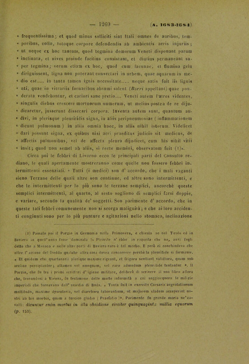 « frequentissima; et quoti minus solliciti sint Itali omnes de auribus, tem- « pori bus, collo, totoque corpore defendendis ab ambienlis aeris injuriis ; 4 ut neque ex boc tantum, quoti tegmina domorum Veneti disponant parum « inclinata, et uives pioinde facilius eonsistant, et diutius permaueant su- « per tegmina; veruni eliam ex boc, quod cum lacunae, et (lumina gela * diriguissenl, tigna non poterant convectari in urbem, quac aqnarum in me- 4 dio est in tanta lamen ignis necessitate ncque satis fuit iis lignis * uti, quae in vitrariis fornacibus absumi solcnt (Borri appellant) quae pon- « derata vendebantur, et cariori sane pretio.... Veneti autem l'aires videnles, “ singulis diebus crescere mortuorum numerimi, ut meliti» postea de re diju- « dicarelur, jusserunt dissecali corpora. Inventa autem sunt, quantum au- « divi, in plerisque pleuritidis signa, in aliis peripneumoniae ( inflammaiionem « dicunt pulmonum ) in aliis omnia hacc, in aliis nihiI istorimi. Videlicet ■> dari possimi signa, ex qtiibus nisi acri praeditus judicio sit medicus, de « affectis pulmonibus, vel de affecla pleura dijudicet, cum bis nibil viiii « insii; quod non semel ab aliis, si recte memini, observaium fuit (l)». Circa poi le febbri di Livorno ecco le principali parti del Consulto re- diano, le quali apertamente mostreranno come quelle non fossero febbri in- termittenti essenziali. » Tutti (i medici) son d’ accordo, che i mali vaganti sieno Terzane delle quali altre son continue, ed altre sono intermittenti, e che le intermittenti per lo più sono le terzane semplici, ancorché queste semplici intermittenti, al quarto, al sesto sogliono di semplici farsi doppie, e variare, secondo la qualità de’ soggetti. Son parimente d’ accordo, che in queste tali febbri comunemente non si scorga malignità; e che ai loro acciden- ti congiunti sono per lo più punture e agitazioni nello stomaco, inclinazione (I) Passato poi il Porzio in Germania nella Primavera, e chiesto se nel Tirolo ed in Baviera in quell’anno Cosse dominata la Pleurite n’ ebbe in risposta elle no, anzi fngli detto che a Monaco e nelle altre parti di Baviera raro è tal morbo. E però ei conchiudeva clic olire l’azione del freddo qualche altra cosa dovea concorrere perchè la pleuritide si formasse, et Et quidem etsi qnartanarii plerique maxime rigeant, et frigora sentiant validiora, quam sub arctico percipianlnr ; attamen vel nunquam, vel raro admodnm pleuritide tentantur ». Il Porzio, che fu tra i primi scrittori d’ igiene militare, deliberò di scrivere il suo libro allora che, trovandosi a Vienna, fu testimone delle molte infermità a cui soggiacquero le milizie imperiali che tornavano dall’assedio di Buda. « Tanta fuit in exercilu Caesaris aegrotalionum multiluilo, maxime dysentcria, vel diarrhoea laborantium, ut majorem cladem acceperinl no- stri ah bis morbis, quam a luccico gladio ( Praefatio )». Parimente fu grande moria ne’ca- valli: dieuniur enim mortui in illa obsidione circiter quinquaginta milita equorum (p. 153).