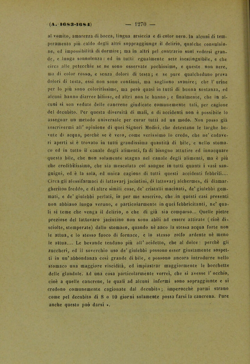 al vomito, amarezza di bocca, lingua arsiccia e di color nero. In alcuni di tem- peramento più caldo degli altri soppraggiungc il delirio, qualche convulsio- ne, ed impossibilità di dormire; ma in altri pel contrario suol vedersi gran- de, e lunga sonnolenza : ed in tutti egualmente sete inestinguibile, e che circa alle petecchie se ne sono osservate pochissime, e queste non nere, ma di color rosso, e senza dolori di lesta; e se pure qualcheduno prova dolori di testa, essi non sono continui, ma sogliono svanire; che Turine per lo più sono coloritissime, ma però quasi in tutti di buona sostanza, ed alcuni hanno diarree biliose, ed altri non le hanno; e finalmente, che in al- cuni si son vedute delle cancrene giudicate comunemente tali, per cagione del decubito. Ter questa diversità di mali, e di accidenti non è possibile lo assegnar un metodo universale per curar tutti ad un modo. Non posso già soscrivermi all’ opinione di quei Signori Medici, che detestano le larghe be- vute di acqua, perchè se è vero, come verissimo lo credo, che ne’ cadave- ri aperti si è trovato in tutti grandissima quantità di bile, e nello stoma- co ed in tutto il canale degli alimenti, la di bisogno attutire ed innacquare questa bile, che non solamente stagna nel canale degli alimenti, ma è più che credibilissimo, che sia mescolata col sangue in tutti quanti i vasi san- guigni, ed è la sola, ed unica cagione di tutti questi accidenti febbrili.... Circa gli alessifarmaci di lattovarj jacintini, di laltovarj alchermes, di diamar- gheriton freddo, e di altre simili cose, de’ cristalli macinati, de’giulebbi gem- mati, e de’ giulebbi periati, io per me soscrivo, che .in questi casi presenti non abbiano luogo veruno, e particolarmente in quei febbricitanti, ne’qua- li si teme che venga il delirio, o che di già sia comparso... Quelle pietre preziose del lattovaro jacintino non sono abili ad essere attirate (cioè di- sciolte, stemperate) dallo stomaco, quando nè anco la stessa acqua forte non le attua, e lo stesso fuoco di fornace, e lo stesso zolfo ardente nè meno le attua.... Le bevande tendano più all’addetto, che al dolce: perchè gli zuccheri, cd il soverchio uso de’giulebbi possono esser giustamente sospet- ti in un’abbondanza cosi grande di bile, e possono ancora introdurre nello stomaco una maggiore viscidità, ed impiastrar maggiormente le bocchette delle glandole. Ad una cosa particolarmente vorrei, che si avesse T occhio, cioè a quelle cancrene, le quali ad alcuni infermi sono sopraggiunte e si credono comunemente cagionate dal decubito; imperocché panni strano come pel decubito di 8 o 10 giorni solamente possa farsi la cancrena. Ture anche questo può darsi ».