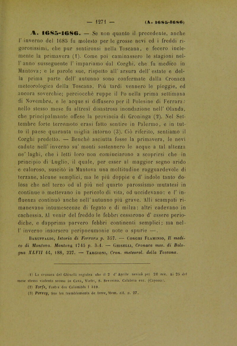 A. 1685-8686. — Se non quanto il precedente, anche 1’ inverno del 1685 fu molesto per le grosse nevi ed i freddi ri- gorosissimi, che pur sentironsi nella Toscana, e fecero incle- mente la primavera (1). Come poi caminassero le stagioni nel- T anno susseguente F impariamo dal Corghi, che fu medico in Mantova; e le parole sue, rispetto all’ arsura dell’estate e del- la prima parte dell’ autunno sono confermate dalla Cronaca meteorologica della Toscana. Più tardi vennero le pioggie, ed ancora soverchie; perciocché ruppe il Po nella prima settimana di Novembre, e le acque si diffusero per il Polesine di Ferrara: nello stesso mese fu altresì disastrosa inondazione nell’ Olanda, che principalmante offese la provincia di Groninga (2). Nel Set- tembre forte terremoto erasi fatto sentire in Palermo, e in tut- to il paese quaranta miglia intorno (3). Ciò riferito, sentiamo il Corghi predetto. — Benché asciutta fosse la primavera, le nevi cadute nell’ inverno su’ monti sostennero le acque a tal altezza ne' laghi, che i letti loro non cominciarono a scoprirsi che in principio di Luglio, il quale, per esser al maggior segno arido e caloroso, suscitò in Mantova una moltitudine ragguardevole di terzane, alcune semplici, ma le più doppie e d’ indole tanto do- losa che nel terzo od al più nel quarto parossismo mutatesi in continue o mettevano in pericolo di vita, od uccidevano: e 1’ in- fluenza continuò anche nell'autunno più grave. Alli scampati ri- manevano intumescenze di fegato e di milza: altri cadevano in cachessia. Al venir del freddo le febbri cessarono d’ essere perio- diche, e dapprima parvero febbri continenti semplici; ma nel- 1’ inverno insorsero peripneumonie note o spurie —. Baruffaldi, Istoria di Ferrara p. 357. — Corghi Flaminio, Il medi- co di Mantova. Mantova 1745 p. 3-4. — Ghiselh, Cronaca mss. di Bolo- gna XLVll 44, 188, 227. — Targioni, Cron. meteorol. della Toscana. I) La cronaca del Ghisclli registra che il 2 d’ Aprile nevicò per 26 ore. Ai 25 del mese stesso violenta scossa in Cava, Vi etri, S. Severino. Calabria ecc. (Capoccii. (2) Torfs, Fastrs des Calamilés 1 310. (3) Perrcy, Sur les tremblements de terre, Mem. cit. p. 27.