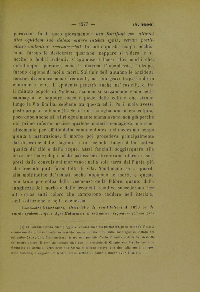 peruviana fu di poco giovamento : usti febrifugi per aliquot dies equidem sub doloso cinere latebnl ignis, veruni postli- minio violentior recrudescebat. In tutto questo tempo pochis- sime furono le desiderate quartane, neppure si videro le si- noche o febbri ardenti: s’aggiunsero bensì altri morbi che, quantunque sporadici, come la diarrea, V apoplessia, V idrope, furono cagione di molle morti. Sul finir dell’ autunno le anzidelle terzane divennero meno frequenti, ma più gravi trapassando in continue e lente. L’ epidemia penetrò anche ne’ castelli, e fra il minuto popolo di Modena; ma non sì largamente come nella campagna, e neppure toccò il piede delle colline che stanno lungo la Via Emilia, sebbene tra questa ed il Po il male avesse posto proprio le tende (1). Se in una famiglia uno n’era colpito, poco dopo anche gli altri egualmente ammalavano, non già perchè dal primo infermo uscisse qualche materia contagiosa, ma sem- plicemente per effetto della comune diatesi nel medesimo tempo giunta a maturazione. Il morbo poi procedeva principalmente dal disordine delle stagioni, e in secondo luogo dalla cattiva qualità de'’cibi e delle acque. Assai fanciulli soggiacquero alla forza del male; dopo pochi parossismi divenivano itterici e sor- presi dalle convulsioni morivano: nella sola terra del Finale più che trecento putti furon tolti di vita. Nondimeno se si guardi alla moltitudine de’malati poche appajono le morti, e queste non tanto per colpa della veemenza della febbre, quanto della lunghezza del morbo e delle frequenti recidive succederono. Per altro quasi tutti coloro che camparono caddero nell’ itterizia, nell’ ostruzione e nella cachessia. Ramazzimi Bernardimi, Dissertatio de constitutione A. 1690 ac de rurali epidemia, quae Agri Mutinensis et vicinarum regionum colonos grn- (I) InToscana furono pure pioggie e mondazioni nella primavera; poco caldo fu l'estate e nuovamente piovoso l’autunno essendo anche caduta neve sulle montagne di Pisto.ja nel Settembre ( Targioni, Cron. meteorol.)} ma non per ciò v’ebbe l’andazzo di febbri descritte dal nostro autore. Il cronista toscano dice che in principio di Giugno era freddo come in Gennajo; ed anche il Verri nella sua Storia di Milano notava che fino alla meth di quel mese ciascuno, a cagione del freddo, stava vestito di panno (Milano 1798 FI 319).