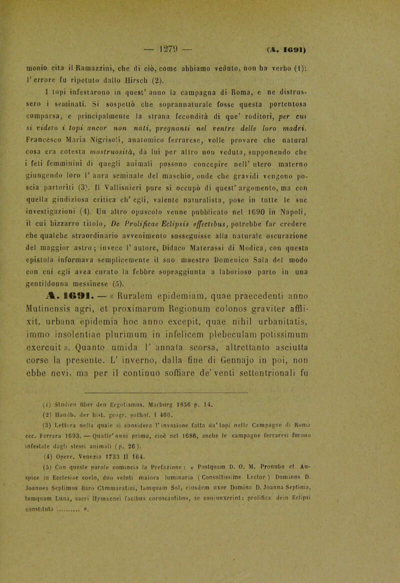 monio cita il Ramazzini, che di ciò, come abbiamo veduto, non ha verbo (t): l’errore fu ripetuto dallo Hirseh (2). 1 topi infestarono in quest’ anno la campagna di Roma, e ne distrus- sero i seminati. Si sospettò che soprannaturale fosse questa portentosa comparsa, e principalmente la strana fecondità di que’ roditori, per cui si videro i topi ancor non nati, pregnanti nel ventre delle loro madri. Francesco Maria Nigrisoli, anatomico ferrarese, volle provare che naturai cosa era cotesta mostruosità, da lui per altro non veduta, supponendo che i feti femminini di quegli animali possono concepire nell’ utero materno giungendo loro 1’ aura seminale del maschio, onde che gravidi vengono po- scia partoriti (3). Il Vallisnieri pure si occupò di quest’argomento, ma con quella giudiziosa critica eh’ egli, valente naturalista, pose in tulle le sue investigazioni (4). Un altro opuscolo venne pubblicato ne! 1690 in Napoli, il cui bizzarro titolo, De Prolificae Eclipsis effectibus, potrebbe far credere che qualche straordinario avvenimento susseguisse alla naturale oscurazione del maggior astro; invece l’autore, Didaco Materassi di Modica, con questa epistola informava semplicemente il suo maestro Domenico Sala del modo con cui egli avea curato la febbre sopraggiunta a laborioso parto in una gentildonna messinese (5). A. £691. — « Ruralem epidemiam, qune precedenti anno Mutinensis agri, et proximarum Regionum colonos graviter affli- xit, urbana epidemia hoc anno excepit, quae nihil urbanitatis, immo insolentiae plurimum in infelicem plebeculam polissimum exercuit». Quanto umida V annata scorsa, altrettanto asciutta corse la presente. L’ inverno, dalla fine di Gennajo in poi, non ebbe nevi, ma per il continuo soffiare de’venti settentrionali fu (1) Sludien tiber (ieri Ergolismus. Marburg 1856 p. 14. (2) Hanilb. iter bist. geogr. pathol. I 460. (3) Lettera nella quale si considera l’invasione fatta da’topi nelle Campagne di Roma ecc. Ferrara 1693. — Quatti1 2 3 4’anni prima, cioè nel 1686, anche le campagne ferraresi furono infestale dagli stessi animali ( p. 26 ). (4) Opere. Venezia 1733 II 164. (b) Con queste parole comincia la Prefazione : « Postquam D. 0. M. Pronubo et Àu- spice in Ecclesiae coelo, duo veluti maiora luminaria ( Consultissime Lector ) Dominus D. Joannes Scptimus Baro C&mmaratiui, tamquam Sol, ciusdcm uxnr Domina D. Joanna Septima, tamquam Luna, sacri Hymaenei facibus coruscantibux, se coniunxerint: prolifica dein Eclipsi constituta ».