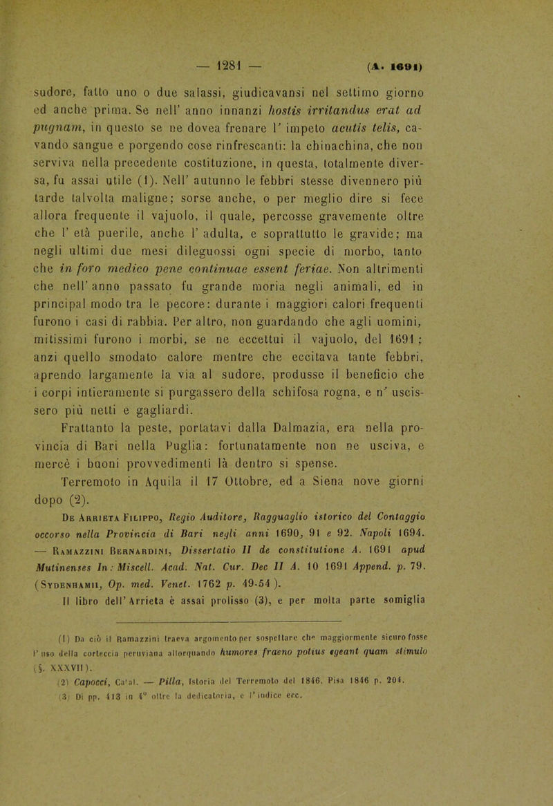 (A. l«t»l) sudore, fatto uno o due salassi, giudicavate nel settimo giorno ed anche prima. Se nell’ anno innanzi hostis irritandus erat ad pugnarti, in questo se ne dovea frenare V impeto acutis telis, ca- vando sangue e porgendo cose rinfrescanti: la chinachina, che non serviva nella precedente costituzione, in questa, totalmente diver- sa, fu assai utile (1). Nell’ autunno le febbri stesse divennero più tarde talvolta maligne; sorse anche, o per meglio dire si fece allora frequente il vajuolo, il quale, percosse gravemente oltre che 1’ età puerile, anche 1’ adulta, e soprattutto le gravide; ma negli ultimi due mesi dileguossi ogni specie di morbo, tanto che in foro medico pene continuae essent ferine. Non altrimenti che nell’anno passato fu grande moria negli animali, ed in principal modo tra le pecore: durante i maggiori calori frequenti furono i casi di rabbia. Per altro, non guardando che agli uomini, mitissimi furono i morbi, se ne eccettui il vajuolo, del 1691 ; anzi quello smodato calore mentre che eccitava tante febbri, aprendo largamente la via al sudore, produsse il beneficio che i corpi intieramente si purgassero della schifosa rogna, e n' uscis- sero più netti e gagliardi. Frattanto la peste, portatavi dalla Dalmazia, era nella pro- vincia di Bari nella Puglia: fortunatamente non ne usciva, e mercè i buoni provvedimenti là dentro si spense. Terremoto in Àquila il 17 Ottobre, ed a Siena nove giorni dopo (2). De Arrieta Filippo, Regio Auditore, Ragguaglio istorico del Contaggio occorso nella Provincia di Bari negli anni 1690, 91 e 92. Napoli 1694. — Ramazzici Bernardini, Dissertatio 11 de constitutione A. 1691 apud Mutinenses In: Misceli. Acad. Nat. Cur. Dee 11 A. 10 1691 Append. p. 79. (Sydbnhamii, Op. med. Venet. 1762 p. 49-54 ). il libro dell’ Arrieta è assai prolisso (3), e per molta parte somiglia (1) Da ciò il Ramazziti! traeva argomento per sospettare che maggiormente sicuro fosse I’ uso della corteccia peruviana allorquando humores fraeno potius tgeatìt guam stimulo (§. XXXVII). (21 Capocci, Ca'al. — Pilla, Istoria del Terremoto del 1846. Pisa 1846 p. 204. '(3) Di pp. 4 13 in 4° oltre la dedicatoria, e l’indice ecc.