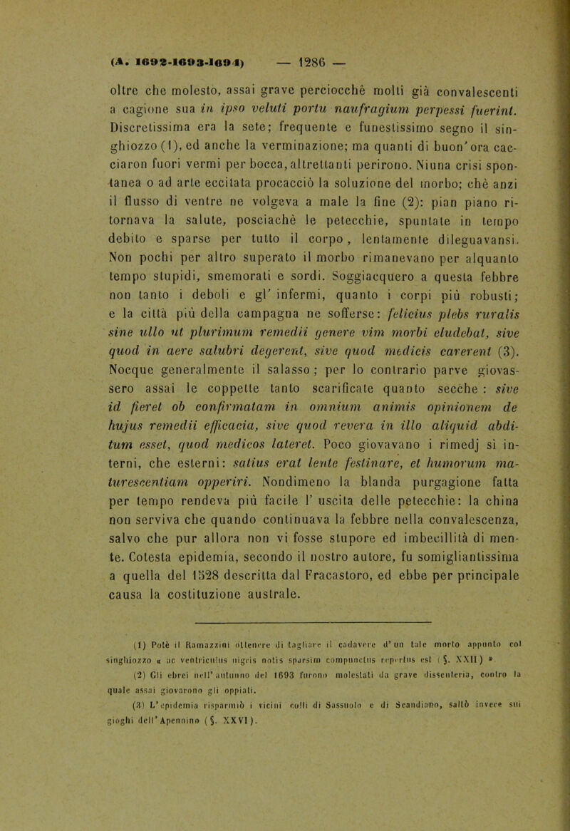 oltre che molesto, assai grave perciocché molli già convalescenti a cagione sua in ipso voluti porlu naufragium perpessi filarini. Discretissima era la sete; frequente e funestissimo segno il sin- ghiozzo ( I), ed anche la verminazione; ma quanti di buon'ora cac- ciaron fuori vermi per bocca, altrettanti perirono. Niuna crisi spon- tanea o ad arte eccitata procacciò la soluzione del morbo; chè anzi il flusso di ventre ne volgeva a male la fine (2): pian piano ri- tornava la salute, posciachè le petecchie, spuntate in tempo debito e sparse per tutto il corpo, lentamente dileguavansi. Non pochi per altro superato il morbo rimanevano per alquanto tempo stupidi, smemorati e sordi. Soggiacquero a questa febbre non tanto i deboli e gl' infermi, quanto i corpi più robusti; e la città più della campagna ne sofferse: falicius plebs ruralis sine ulto ut plurimum remedii genere vini morbi eludebal, sive quod in aere salubri degerent, sive quod medicis carerent (3). Nocque generalmente il salasso; per lo contrario parve giovas- sero assai le coppette tanto scarificate quanto secche : sive id fieret ob confìrmatam in omnium animis opinionem de hujus remedii efftcaeia, sive quod revera in ilio aliquid abdi- tum esset, quod medicos lateret. Poco giovavano i rimedj si in- terni, che esterni: satius erat lente /estivare, et humorum ma- tureseentiam opperiri. Nondimeno la blanda purgagione fatta per tempo rendeva più facile 1’ uscita delle petecchie: la china non serviva che quando continuava la febbre nella convalescenza, salvo che pur allora non vi fosse stupore ed imbecillità di men- te. Colesla epidemia, secondo il nostro autore, fu somigliantissima a quella del 1528 descritta dal Fracastoro, ed ebbe per principale causa la costituzione australe. (1) Potè il Ramazzini ottenere eli tagliare il cadavere d’un tale morto appunto col singhiozzo « ac ventricuius nigris notis sparsim compnnctus rcpi-rlus est ( §. XXII) » (2) Gli ebrei nell* animino riel 1693 furono molestati da grave dissenteria, contro la quale assai giovarono gli oppiali. (3) L’epidemia risparmiò i vicini colli di Sassuolo e di Scandiano, saltò invece sui gioghi dell’Apennino ( §. XXVI).