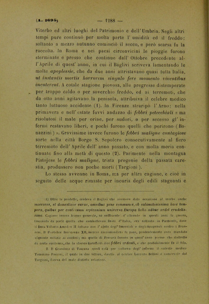 Viterbo ed altri luoghi del Patrimonio e dell'Umbria. Negli altri tempi pure continuò per molta parte 1’ umidità ed il freddo; soltanto a mezzo autunno cominciò il secco, e però scarsa fu la raccolta. In Noma e nei paesi circonvicini le pioggie furono sterminate e presso che continue dall’ Ottobre precedente al- l’Aprile di quest’ anno, in cui il Baglivi scriveva lamentando le molle apoplessie, che da due anni attristavano quasi tutta Italia, ut instantis mortis horrorem singulo fere momento viventibus incuterenl. A colale stagione piovosa, alle pregresse distemperate per troppo caldo o per soverchio freddo, ed ai terremoti, che da otto anni agitavano la penisola, attribuiva il celebre medico tanto luttuoso accidente (I). In Firenze straripò l'Arno: nella primavera e nell’estate fuvvi andazzo di febbri petecchiali «ma risolutosi il male per orine, per sudori, o per secesso gl' in- fermi restavano liberi, e pochi furono quelli che perirono ( Bo- nazzini) ». Gravissime invece furono le febbri maligne contagiose sorte nella città Borgo S. Sepolcro consecutivamente al fiero terremoto dell' Aprile dell’ anno passato, e con molta moria con- tinuate fino alla metà di questo (2). Parimente nella montagna Pislojese le febbri maligne, trista progenie della passala care- stia, produssero non poche morti (Targioni ). Lo stesso avvenne in Boma, ma per altra cagione, e cioè in seguito delle acque rimaste per incuria degli edili stagnanti e 1) Olire le predette, credeva il Baglivi che avessero dato occasione al morbo anche moerores, el domesticete curae, omnibus pene comrnunes,ob calamitosissima liaec tem- pora, quibus per continuum septennium universa Europa bello adirne ardet crudelis- simo. Cagione invero troppo generale, nè sufficiente : d’altronde in questi anni la guerra, lasciando da parte quella che conibatlevasi fuori d’Italia, era soltanto in Piemonte, dove il Duca Vittorio Amedeo II lottava con I’ajulo degl'imperiali e degli Spaglinoli contro i Fran- cesi. Il Pontefice Innocenzo XII, menlre raccomandava la pace, prudentemente avea mandato alquante milizie ai confini; ma quelle di Ferrara furono in quest’anno piesso die distrutte da certa epidemia,che lo storico BarulFaldi dico febbri ardenti, e che probabilmente fu il tifo. 2 II Granduca di Toscana spedi colà per sollievo degl’ infermi il valente medico Tommaso Puccini, il quale in due lettere, dirette al celebre Lorenzo Bellini e conservate dal Targioni, faceva del male distinta relazione.