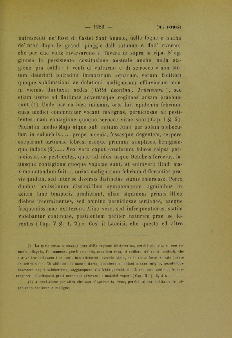putrescenti ne’ fossi di Castel Sant’ Angelo, nelle fogne e buche de’ prati dopo le grandi pioggie dell’ autunno e dell’ inverno, che per due volle riversarono il Tevere di sopra la ripa. S’ ag- giunse la persistente costituzione australe anche nella sta- gione più calda: i venti di vulturno e di scirocco «non tan- tum deteriori putredini immotarum aquarum, verum faciliori quoque sublimalioni ac delationi malignorum effluviorum non in vicinas duntaxat aedes (Città Leonina, Trastevere), sed etiam usque ad finitimas adversasque regiones ansam praebue- runt (1). Unde per ea loca immanis orla fuit epidemia febrium, quas medici communiler vocant malignas, perniciosas ac pesti- le!) tes; nam contagione quoque serpere visae sunt(Cap. I §. 5). Paulatim medio Majo atque sub inilium Junii per solam plebecu- lam in suburbiis prope moenia, fossasque degentem, serpere coeperunl tarlianae febres, eaeque primum simplices, benignae- que indolis (2) Mox vero caput extulerunt febres reipsa per- niciosae, ac pestilentes, quae ad idus usque Octobris ferocius, la- tiusque contagione quoque vagatae sunt. At enimvero illud ma- xime notandum fuit.... varias malignarum febrium differentias pra- vis quidem, sed inter se diversis dislinctas signis emersisse. Porro duobus potissimum dissimilibus symptomatum agminibus in aeiem lune temporis prodierunt, aliae siquidem primis illico diebus intermittenles, sed omnìno perniciosae tertianae, eaeque frequentissimae exlilerunt. Aliae vero, sed infrequentiores, slalim videbantur continuae, pestilentem pariter naturarci prae se fe- rentes ( Cap. V §. 1, 2)». Così il Lancisi, che questa ed altre (1 La parte posta a mezzogiorno della regione trasteverina, perchè più alta e non ri- masta allagata, fu immune: giovò eziandio, cosa ben rara, il soffiare de’ venti australi, che altrove trasportavano i miasmi. Ben altrimenti sarebbe stato, se il vento fosse spiralo invece da sellenlrione. Gli abitatori ili monte Mario, quantunque lontani mezzo miglio, quantunque bevessero acqua saluberrima, soggiacquero alle febbri, perchè sin là con esso vento dalle poz- zanghere de’soltoposli prati nernniani alzavansi i malefici vapori (Cap. Ili §. 2, 5). (2) A condizione per altro elle non s’ aprisse la vena, perchè allora subitamente di- venivano continue e maligne.