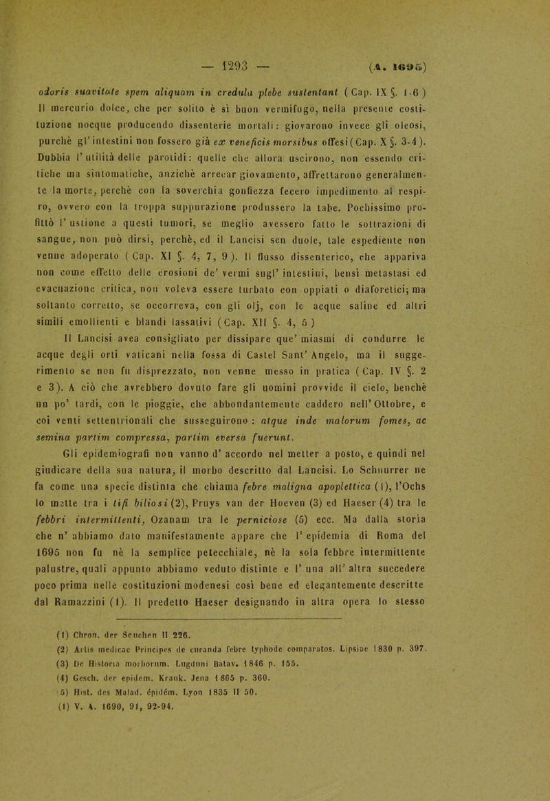 — 1203 (A. 109 fi) odoris suavitute spem aliquam in credula plebe suslentant (Cap. IX §. 1-6) Il mercurio dolce, che per solilo è sì buon vermifugo, nella presente costi- tuzione nocque producendo dissenterie mortali: giovarono invece gli oleosi, purché gl’ intestini non fossero già ex veneficis morsibus offesi( Cap. X §. 3-4 ). Dubbia P utilità delle parolidi : quelle che allora uscirono, non essendo cri- tiche ma sintomatiche, anziché arrecar giovamento, affrettarono generalmen- te la morte, perché con la soverchia gonfiezza fecero impedimento al respi- ro, ovvero con la troppa suppurazione produssero la tabe. Pochissimo pro- fittò P ustione a questi tumori, se meglio avessero fatto le sottrazioni di sangue, non può dirsi, perchè, ed il Lancisi sen duole, tale espediente non venne adoperato (Cap. XI §. 4, 7, 9). Il flusso dissenterico, che appariva non come effetto delle erosioni de’ vermi sugl’ intestini, bensì metastasi ed evacuazione critica, non voleva essere turbato con oppiati o diaforetici; ma soltanto corretto, se occorreva, con gli olj, con le acque saline ed altri simili emollienti e blandi lassativi (Cap. XII §. 4, 5 ) 11 Lancisi avea consigliato per dissipare que’miasmi di condurre le acque degli orli vaticani nella fossa di Castel Sant’ Angelo, ma il sugge- rimento se non fu disprezzalo, non venne messo in pratica (Cap. IV §. 2 e 3). A ciò che avrebbero dovuto fare gli uomini provvide il cielo, benché un po’ tardi, con le pioggie, che abbondantemente caddero nell’Ottobre, e coi venti settentrionali che susseguirono : atque inde malorum fomes, ac semina partim compressa, partim eversa fuerunt. Gli epidemiografi non vanno d’ accordo nel metter a posto, e quindi nel giudicare della sua natura, il morbo descritto dal Lancisi. Lo Schnurrer ne fa come una specie distinta che chiama febre maligna apoplettica ( I), l’Ochs lo mette tra i tifi bilios i (2), Pruys van der Hoeven (3) ed Haeser (4) tra le febbri intermittenti, Ozanam tra le perniciose (5) ecc. Ma dalla storia che n’ abbiamo dato manifestamente appare che P epidemia di Roma del 1695 non fu nè la semplice petecchiale, nè la sola febbre intermittente palustre, quali appunto abbiamo veduto distinte e 1’una all’altra succedere poco prima nelle costituzioni modenesi così bene ed elegantemente descritte dal Ramazzini (1). Il predetto Haeser designando in altra opera lo stesso (1) Chron. der Seuchen II 226. (2) Artis inedicac Principes de miranda febre typhode coinparatos. Lipsiue 1830 p. 397. (3) De Hi storia moiborum. Lugduni Batav. 1 846 p. 155. (4) Gescli. der epidcm. Krank. Jena 1 865 p. 360. •5) Hist. des Malad. épiddm. Lyon 1835 II 50.