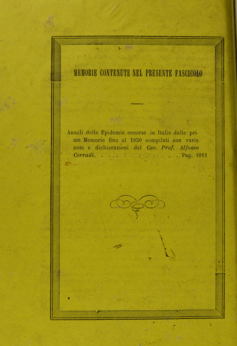 V MEMORIE CONTENETE NEL PRESENTE FASCICOLO Annali delle Epidemie occorse in Italia dalle pri- me Memorie fino al ISSO compilati con varie note e dichiarazioni dal Cav. Prof. Alfonso Corradi. Pag. 1011