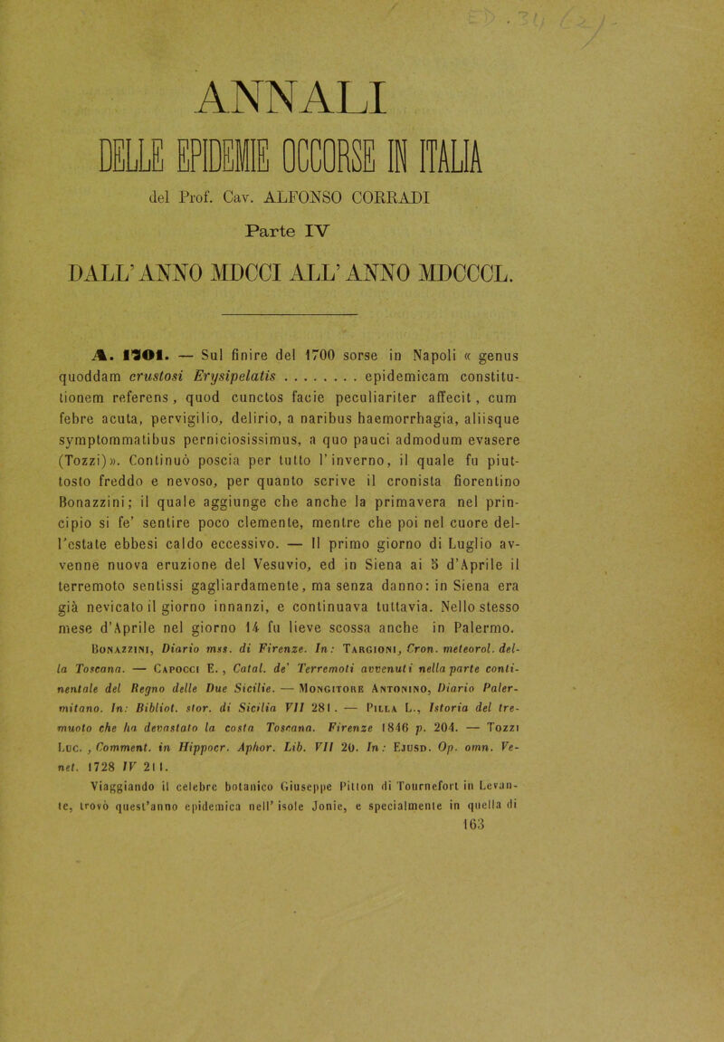 ANNALI nuun E EPIDEMIE OCCORSE IN ITALIA del Prof. Cav. ALFONSO CORRADI Parte IV DALL’ANNO MDCCI ALL’ANNO MDCOCL. A. 1901. — Su! fin ire del 1700 sorse in Napoli <c genus quoddam crustosi Erysipelatis epidemicam constitu- tionem referens, quod cunctos facie peculiariter affecit, cum febre acuta, pervigilio, delirio, a naribus haemorrhagia, aliisque symptommatibus perniciosissimus, a quo pauci admodum evasere (Tozzi)». Continuò poscia per tutto l’inverno, il quale fu piut- tosto freddo e nevoso, per quanto scrive il cronista fiorentino Bonazzini; il quale aggiunge che anche la primavera nel prin- cipio si fe’ sentire poco clemente, mentre che poi nel cuore del- Festate ebbesi caldo eccessivo. — Il primo giorno di Luglio av- venne nuova eruzione del Vesuvio, ed in Siena ai S d’Aprile il terremoto sentissi gagliardamente, ma senza danno: in Siena era già nevicato il giorno innanzi, e continuava tuttavia. Nello stesso mese d’Aprile nel giorno 14 fu lieve scossa anche in Palermo. Bonazzini, Diario mss. di Firenze. In: Targioni, Cron. meteorol. del- la Toscana. — Capocci E., Catal. de' Terremoti avvenuti nella parte conti- nentale del Regno delle Due Sicilie. — Mongitore Antonino, Diario Paler- mitano. In: Bibliot. stor. di Sicilia VII 281. — Pilla L., Istoria del tre- muoto che ha devastato la costa Toscana. Firenze 1846 p. 204. — Tozzi Lue. , Comment. in Hippocr. Aphor. Lib. VII 20. In: Ejusd. Op. omn. Ve- net. 1728 IV 21 I. Viaggiando il celebre botanico Giuseppe Pilton di Tournefort in Levan- te, trovò quest’anno epidemica nell’ isole Jonic, e specialmente in quella di 163