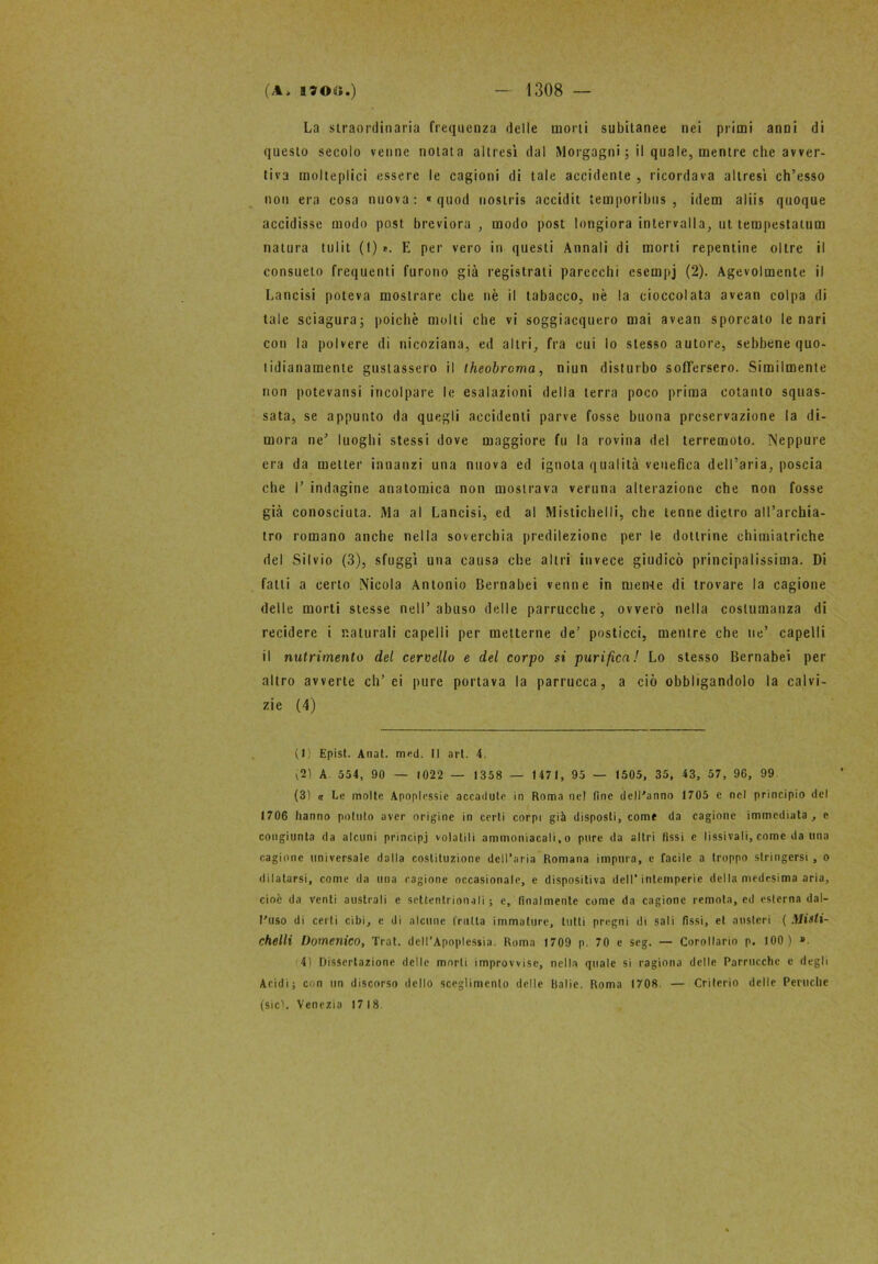 La straordinaria frequenza delle morti subitanee nei primi anni di questo secolo venne notata altresì dal Morgagni ; il quale, mentre che avver- tiva molteplici essere le cagioni di tale accidente , ricordava altresì ch’esso non era cosa nuova: « quod nostris accidit temporibus, idem aliis quoque accidisse modo post brcviora , modo post longiora intervalla, ut tempestatimi natura tulit (I)». E per vero in questi Annali di morti repentine oltre il consueto frequenti furono già registrati parecchi escmpj (2). Agevolmente il Lancisi poteva mostrare che nè il tabacco, nè la cioccolata avean colpa di tale sciagura; poiché molli che vi soggiacquero mai avean sporcato le nari con la polvere di nicoziana, ed altri, fra cui lo stesso autore, sebbene quo- tidianamente gustassero il theobrcma, niun disturbo soffersero. Similmente non potevansi incolpare le esalazioni della terra poco prima cotanto squas- sata, se appunto da quegli accidenti parve fosse buona preservazione la di- mora ne' luoghi stessi dove maggiore fu la rovina del terremoto. Neppure era da metter innanzi una nuova ed ignota qualità venefica dell’aria, poscia che I’ indagine anatomica non mostrava veruna alterazione che non fosse già conosciuta. Ma al Lancisi, ed al Mistichelli, che tenne dietro all’archia- tro romano anche nella soverchia predilezione per le dottrine chimiatriche del Silvio (3), sfuggì una causa che altri invece giudicò principalissima. Di fatti a certo Nicola Antonio Bernabei venne in menate di trovare la cagione delle morti stesse nell’abuso delle parrucche, ovvero nella costumanza di recidere i naturali capelli per metterne de’ posticci, menire che ne’ capelli il nutrimento dei cervello e del corpo si purifica! Lo stesso Bernabei per altro avverte eh’ ei pure portava la parrucca, a ciò obbligandolo la calvi- zie (4) (1) Epist. Anat. med. Il art. 4. V21 A. 554, 90 — 1022 — 1358 — 1 471, 95 — 1505, 35, 43, 57, 96, 99 (3) a Le molte Apoplessie accadute in Roma ne! fine dell'anno 1705 e nel principio del 1706 hanno potuto aver origine in certi corpi già disposti, come da cagione immediata, e congiunta da alcuni principi volatili ammoniacali, o pure da altri fissi e I i ssi vali, come da una cagione universale dalla costituzione dell’aria Romana impura, e facile a troppo stringersi , o dilatarsi, come da una ragione occasionale, e dispositiva dell’intemperie della medesima aria, cioè da venti australi e settentrionali ; e, finalmente come da cagione remota, ed esterna dal- l'uso di certi cibi, e di alcune fruita immature, tutti pregni di sali fissi, et austeri ( Misti- chelli Domenico, Trai. dell’Apoplessia. Roma 1709 p. 70 e seg. — Corollario p. 100) ». 4) Dissertazione delle morti improvvise, nella quale si ragiona delle Parrucche e degli Acidi; con un discorso dello sceglimelo delle Balie. Roma 1708. — Criterio delle Peruche (sicL Venezia 17 18.