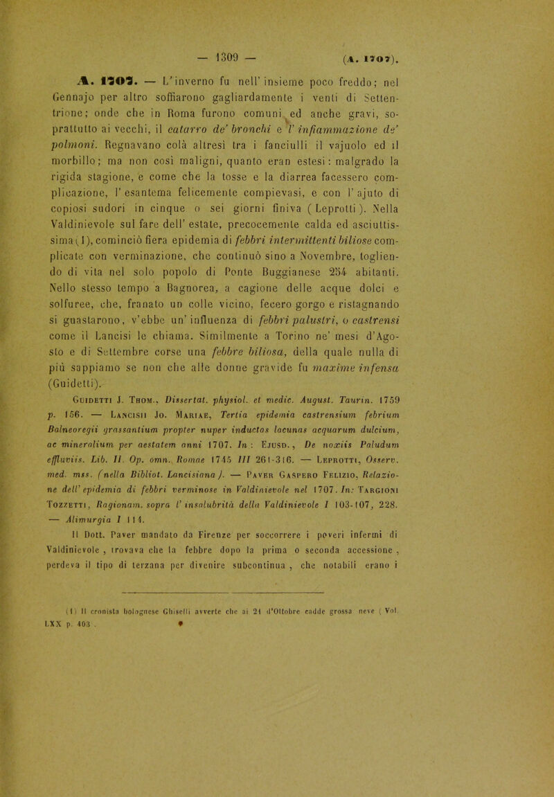 A. *303. — 1/ in verno fu nell’insieme poco freddo; nel Gennajo per altro soffiarono gagliardamente i venti di Setten- trione; onde che in Roma furono comuni ed anche gravi, so- prattutto ai vecchi, il catarro de’ bronchi e /’ infiammazione de’ polmoni. Regnavano colà altresì tra i fanciulli il vajuolo ed il morbillo; ma non così maligni, quanto eran estesi : malgrado la rigida stagione, e come che la tosse e la diarrea facessero com- plicazione, 1’ esantema felicemente compievasi, e con 1’ ajuto di copiosi sudori in cinque o sei giorni finiva (Leprotti). Nella Valdinievole sul fare dell’ estate, precocemente calda ed asciuttis- sima ( 1), cominciò fiera epidemia di febbri intermittenti biliose com- plicate con verminazione, che continuò sino a Novembre, toglien- do di vita nel solo popolo di Ponte Buggianese 254 abitanti. Nello stesso tempo a Bagnorea, a cagione delle acque dolci e solfuree, che, franato un colle vicino, fecero gorgo e ristagnando si guastarono, v’ebbe un’influenza di febbri palustri, o castrensi come il Lancisi le chiama. Similmente a Torino ne’ mesi d’Àgo- sto e di Settembre corse una febbre biliosa, della quale nulla di più sappiamo se non che alle donne gravide fu maxime infensa (Guidetti). Guidetti J. Thom., Dissertai, physiol. et medie. August. Taurin. 1759 p. 156. — Lancisii Jo. Mariae, Tertia epidemia castrensium febrium Balneoregii grassantium propter nuper indue.tas lacunas acquarum dulcium, ac mineralium per aestatem anni 1707. In: Ejusd. , De noxiis Paludum effluviis. Lib. II. Op. omn. Romae 1745 III 261-316. —• Leprotti, Osserv. med. mss. (nella Bibliot. Lanci siano ). — Paver Gaspero Felizio, Relazio- ne dell’ epidemia di febbri verminose in Valdinievole nel i 707. In: Targiomi Tozzetti, Ragionavi, sopra V insalubrità della Valdinievole I !03-t07, 228. — Alimurgia I 114. Il Doti. Paver mandato da Firenze per soccorrere i poveri infermi di Valdinievole , irovava che la febbre dopo la prima o seconda accessione , perdeva il tipo di terzana per divenire subcontinua , che notabili erano i (1) Il cronista bolognese Gliiselli avverte clic ai 21 d’Oltobre cadde grossa neve (Voi LXX p. 403 . ♦