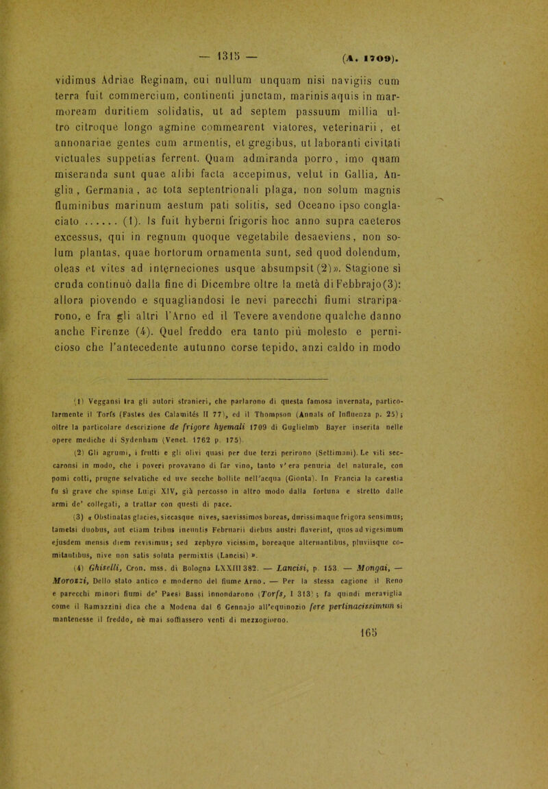 vidimus Àdriae Reginam, cui nullurri unquam nisi navigiis cum terra fuit eommercium, continenti junctam, marinisaquis in mar- moream duritiem solidalis, ut ad septem passuum millia ul- tro citroque longo agmine commearent viatores, veterinarii , et annonariae gentes cum armentis, elgregibus, ut laboranti civitati victuales suppetias ferrent. Quam admiranda porro, imo quam miseranda sunt quae alibi facta accepimus, velut in Gallia, An- glia , Germania, ac tota septentrionali plaga, non solum magnis fluminibus marinum aestum pati solitis, sed Oceano ipso congla- cialo (1). Is fuit hyberni frigoris hoc anno supra caeteros excessus, qui in regnimi quoque vegetabile desaeviens, non so- lum plantas, quae hortorum ornamenta sunt, sed quod dolendum, oleas et vites ad inlerneciones usque absumpsit Stagione sì cruda continuò dalla fine di Dicembre oltre la metà di Febbrajo(3): allora piovendo e squagliandosi le nevi parecchi fiumi straripa- rono, e fra gli altri l’Arno ed il Tevere avendone qualche danno anche Firenze (4). Quel freddo era tanto più molesto e perni- cioso che Fantecedente autunno corse tepido, anzi caldo in modo (1) Veggansi Ira gli autori stranieri, che parlarono di questa famosa invernata, partico- larmente il Torfs (Fastes des Calamités II 77), ed il Thompson (Annals of Influenza p. 25); oltre la particolare descrizione de frigore hyemali 1709 di Guglielmo Bayer inserita nelle opere mediche di Sydenham (Venet. 1762 p. 175). (2) Gli agrumi, i frutti e gli olivi quasi per due terzi perirono (Settimani). Le viti sec- caronsi in modo, che i poveri provavano di far vino, tanto v' era penuria del naturale, con pomi cotti, prugne selvatiche ed uve secche bollite nell'acqua (Gionta). In Francia la carestia fu sì grave che spinse Luigi XIV, già percosso in altro modo dalla fortuna e stretto dalle armi de’ collegati, a trattar con questi di pace. (3) a Obslinalas glacies, siccasque nives, saevissimos boreas, durissimaque frigora sensimus; tametsi duobus, aut etiam tri bus ineuntis Fcbruarii diebus austri flaverint, quos ad vigesimum ejusdem mensis diem revisimus; sed zephyro vicissim, boreaque alternantibus, pluviisque co- mitautibus, nivc non salis soluta permixtis (Lancisi) ». (4) Ghiselli, Cron. mss. di Bologna LXXIII 382. — Lancisi, p 153 — Mongai, — Morozzi, Dello stato antico e moderno del fiume Arno. — Per la stessa cagione il Reno e parecchi minori fiumi de’ Paesi Bassi innondarono (Torfs, I 313) ; fa quindi meraviglia come il Ramazzini dica che a Modena dal 6 Gennajo all’equinozio fere pertinacissimum si mantenesse il freddo, nè mai soffiassero venti di mezzogiorno. 165