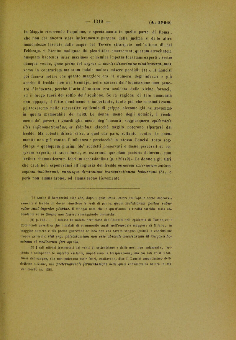 in Maggio ricorrendo l’aquilone, e specialmente in quella parte di Roma , che non era ancora stata intieramente purgala dalla melma e dalle altre immondezze lasciate dalle acque del Tevere straripate nell’ ultimo dì del Febbrajo. « Etenim malignae ibi pleurilides emerserunt, quarum atrocitatem nusquam hactenus inter maximos epidemiae impetus fueramus experti : sectio naraque venae, quae prius tot aegros a mortis discrimine vindicaverat, mox versa in contrarimi] malorum indole multos misere perdidit (l) ». Il Lancisi poi faceva notare che quanto maggiore era il numero degl’infermi e più acerbo il freddo cioè nel Gennajo, nelle carceri dell’Inquisizione non pene- trò l’influenza, perchè l’aria d’intorno era scaldata dalle vicine fornaci, ed il luogo fuori del soffio dell’ aquilone. Se la ragione di tale immunità non appaga, il fatto nondimeno è importante, tanto più che consimili esem- pj troveremo nelle successive epidemie di grippe, siccome già ne trovammo in quella memorabile del 1580. Le donne meno degli uomini, i ricchi meno de' poveri, i guardinghi meno degl’ incauti soggiacquero epidemicis illis inflammationibus, et febribus giacché meglio poterono ripararsi dal freddo. Ma cotesta difesa valse, a quel che pare, soltanto contro le pneu- moniti non già contro l’influenza ; perciocché lo stesso Lancisi tosto sog- giunge « quanquam plurimi (de’ suddetti preservati o meno percossi) et co- ryzam experti, et raucedinem, et externum quondam pectoris dolorem , cum levibus rheumaliearum febrium accessionibus (p. 129) (2)». Le donne egli altri che cauli non esponevansi all’ingiuria del freddo minorem exleriorum salium copiam imbiberunt, minusque diminutam transpirationem habuerunt (3), e però non ammalarono, od ammalarono lievemente. (!) Anche il Ramazzini dice che, dopo i quasi estivi calori dell’Aprile sorse improvvi- samente il freddo da dover rimettere le vesti di panno, quam mutalionem postea subse- cutae sunt ingentes pluviae. Il Mongai nota che in quest’anno la ricolta sarebbe stata ab- bondante se in Giugno non fossero sopraggiunte burrasche. (2) p. 155.— Il salasso fu notato pernicioso dal Guidetti nell’epidemia di Torino;edil Comincioli avvertiva che i malati di pneumonite curati nell’ospedale maggiore di Milano , in maggior numero e più presto guarivano se loro non era cavato sangue. Quindi la conclusione troppo generale: stat ergo phlebotomiam non esse absolute neccssariam ut vulgaris ho- minum et medicorum fert opinio. (3) 1 sali nitrosi trasportali dai venti di settentrione e dalle nevi non solamente, irri- tando e costipando le superfici esalanti, impedivano la traspirazione; ma coi sali volati li sol- ferei del sangue, che non potevano escir fuori, eccitavano, dice il Lancisi amantissimo delle dottrine silviane, una preternaturale fermentazione nella quale consisteva la natura intima del morbo (p. 136).