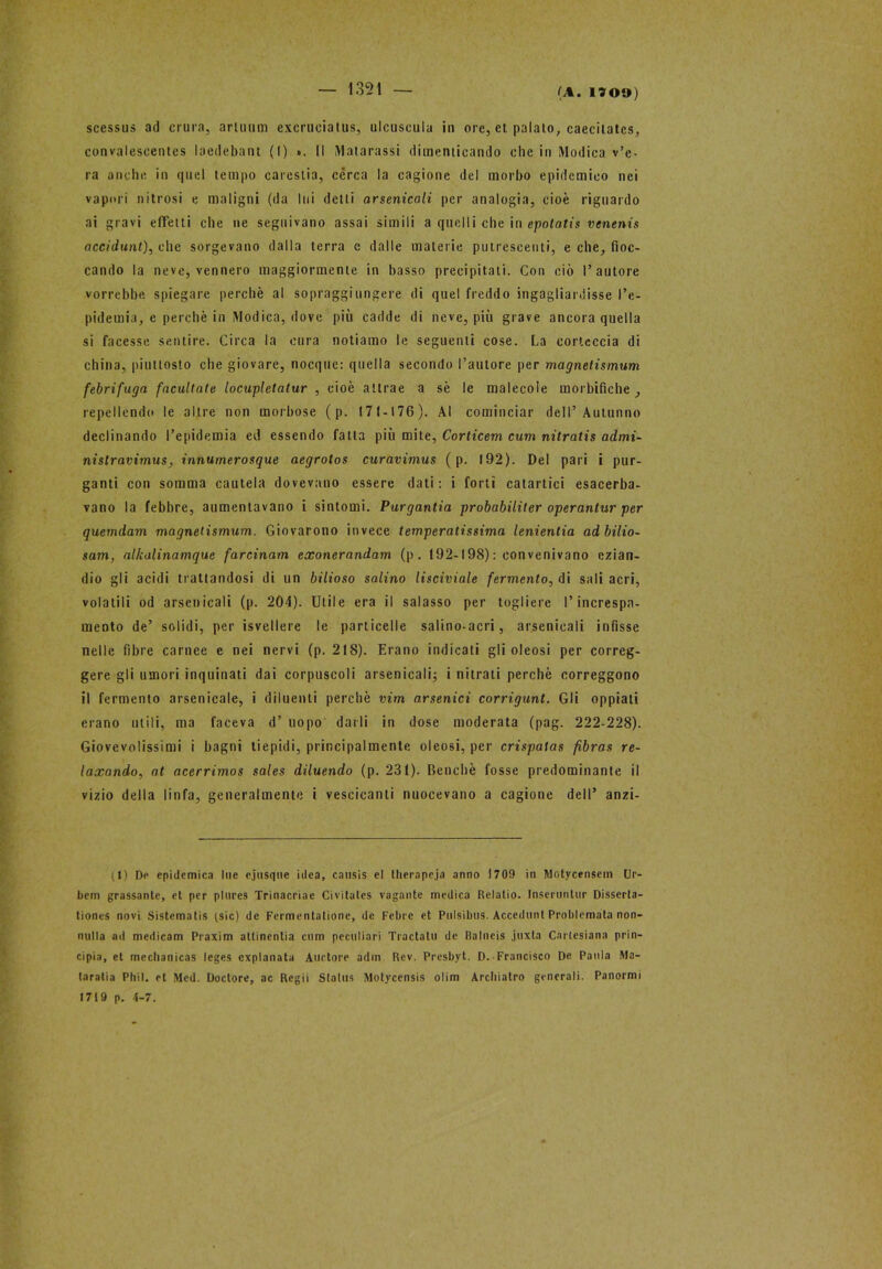 — 1351 — scessus ad crina, armimi excrueiatus, ulcuseula in ore, et palalo, caecilatcs, convaleseenies laedebani (I) ». Il Patarassi dimenticando clic in Modica v’e- ra anche in quel tempo carestia, cérca la cagione del morbo epidemico nei vapori nitrosi e maligni (da lui detti arsenicali per analogia, cioè riguardo ai gravi effetti che ne seguivano assai simili a quelli che in epotatis venenis accidunt), che sorgevano dalla terra e dalle materie putrescenti, e che, fioc- cando la neve, vennero maggiormente in basso precipitati. Con ciò l’autore vorrebbe spiegare perchè al sopraggi ungere di quel freddo ingagliardisse l’e- pidemia, e perchè in Modica, dove più cadde di neve, più grave ancora quella si facesse sentire. Circa la cura notiamo le seguenti cose. La corteccia di china, piuttosto che giovare, nocque: quella secondo l’autore per magnetismum febrifuga facilitate locupletatur , cioè attrae a sè le molecole morbifiche , repellendo le altre non morbose (p. 171-176). Al cominciar dell’Autunno declinando l’epidemia ed essendo fatta più mite, Corticem cum nitratis admi- nistravimus, innumerosque aegrotos curavimus ( p. 192). Del pari i pur- ganti con somma cautela dovevano essere dati: i forti catartici esacerba- vano la febbre, aumentavano i sintomi. Purgantia probabiliter operantur per quemdam magnetismum. Giovarono invece temperatissima lenientia adbilio- sam, alkalinamque farcinam exonernndam (p . 192-198) : con venivano ezian- dio gli acidi trattandosi di un bilioso salino lisciviale fermento, di sali acri, volatili od arsenicali (p. 204). Utile era il salasso per togliere l’increspa- mento de’ solidi, per isvellere le particelle salino-acri, arsenicali infisse nelle fibre carnee e nei nervi (p. 218). Erano indicati gli oleosi per correg- gere gli umori inquinati dai corpuscoli arsenicali; i nitrati perchè correggono il fermento arsenicale, i diluenti perchè vim arsenici corrigunt. Gli oppiati erano utili, ma faceva d’ uopo darli in dose moderata (pag. 222-228). Giovevolissimi i bagni tiepidi, principalmente oleosi, per crispatas fibras re- laxando, at acerrimos sales diluendo (p. 231). Benché fosse predominante il vizio della linfa, generalmente i vescicanti nuocevano a cagione dell’ anzi- (1) De epidemica lue c.jusque idea, causis el therapeja anno 1709 in Motycensein Ur- bem grassanle, et per plures Trinacriae Civitates vagante medica Relatio. Inseruntur Disserla- tiones novi Sistematis (sic) de Fermentatione, de Febee et Pnlsibus. Accedunt Problemata non- nulla ad medicam Praxim allinentia cum peculiari Tractalu de Balneis .juxta Cartesiana prin- cipia, et mechanicas leges expianata Alidore adm. Rev. Presbyt. D. Francisco De Paula Ma- taratia Phil. et Mcd. Doctore, ac Regii Slalus Molyccnsis olim Archiatro generali. Panormi 1719 p. 4-7.