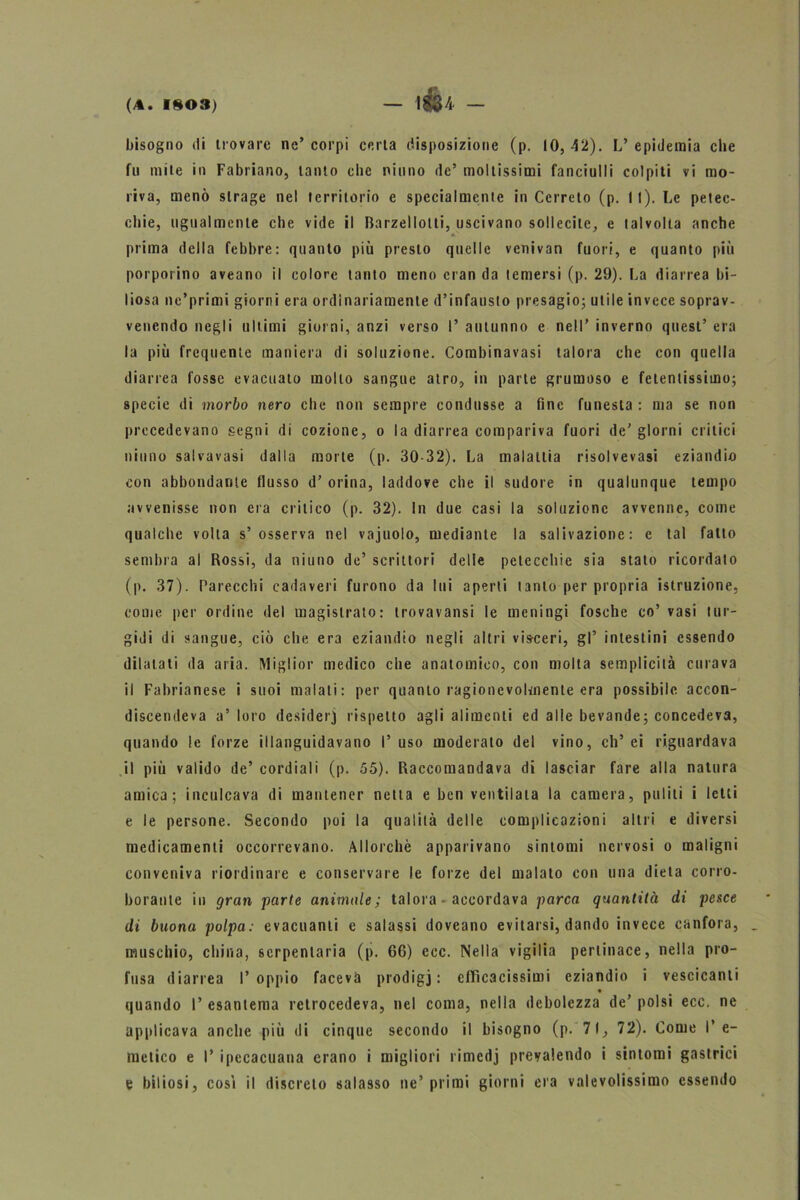 bisogno di trovare ne’ corpi certa disposizione (p. IO, 42). L’ epidemia che fu mite in Fabriano, tanto che ninno de’ moltissimi fanciulli colpiti vi mo- riva, menò strage nel territorio e specialmente in Cerreto (p. II). Le petec- chie, ugualmente che vide il Barzellotti, uscivano sollecite, e talvolta anche prima della febbre: quanto più presto quelle venivan fuori, e quanto più porpoiino aveano il colore tanto meno cran da temersi (p. 29). La diarrea bi- liosa ne’primi giorni era ordinariamente d’infausto presagio; utile invece soprav- venendo negli ultimi giorni, anzi verso I’ autunno e nell’ inverno quest’ era la più frequente maniera di soluzione. Combinavasi talora che con quella diarrea fosse evacuato mollo sangue atro, in parte grumoso e fetentissimo; specie di morbo nero che non sempre condusse a fine funesta : ma se non precedevano segni di cozione, o la diarrea compariva fuori de’ giorni critici ninno salvavasi dalla morte (p. 30-32). La malattia risol ve vasi eziandio con abbondante flusso d’ orina, laddove che il sudore in qualunque tempo avvenisse non era critico (p. 32). In due casi la soluzione avvenne, come qualche volta s’osserva nel vajuolo, mediante la salivazione: e tal fatto sembra al Rossi, da niuno de’ scrittori delle petecchie sia stato ricordato (p. 37). Parecchi cadaveri furono da lui aperti tanto per propria istruzione, come per ordine del magistrato: trovavansi le meningi fosche co’vasi tur- gidi di sangue, ciò che era eziandio negli altri visceri, gl’ intestini essendo dilatati da aria. Miglior medico che anatomico, con molta semplicità curava i il Fabrianese i suoi malati: per quanto ragionevolmente era possibile accon- discendeva a’ loro desideri rispetto agli alimenti ed alle bevande; concedeva, quando le forze illanguidavano I’ uso moderato del vino, eh’ ei riguardava il più valido de’ cordiali (p. 55). Raccomandava di lasciar fare alla natura amica; inculcava di mantener netta e ben ventilata la camera, puliti i letti e le persone. Secondo poi la qualità delle complicazioni altri e diversi medicamenti occorrevano. Allorché apparivano sintomi nervosi o maligni conveniva riordinare e conservare le forze del malato con una dieta corro- borante in gran parte animale; talora - accordava parca quantità di pesce di buona polpa: evacuanti e salassi doveano evitarsi, dando invece canfora, muschio, china, serpentaria (p. 66) ecc. Nella vigilia pertinace, nella pro- fusa diarrea l’oppio faceva prodigi: efficacissimi eziandio i vescicanti quando 1’ esantema retrocedeva, nel coma, nella debolezza de’ polsi ecc. ne applicava anche più di cinque secondo il bisogno (p. 71, 72). Come l’e- metico e I’ ipecacuana erano i migliori rimedj prevalendo i sintomi gastrici e biliosi, cosi il discreto salasso ne’ primi giorni era valevolissimo essendo