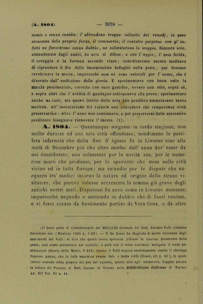 mente e senza insidie : V abbandono troppo sollecito dei rimedj, la poca economia delle proprie forze, il commercio, il contatto perpetuo con gl’ in- fetti ne favorirono senza dubbio, ne sollecitarono lo scoppio. Rimasto solo, abbandonalo dagli amici, da solo si difese, e con l'oppio, Tassa fetida, il coraggio e la fortuna seconda vinse; convalescente ancora meditava di riprendere il filo delle incominciate indagini sulla peste, pur dovesse ravvicinare la morte, imperocché non vi sono ostacoli per V uomo, che è divorato dall’ ambizione della gloria. E sperimentava con buon esito la marcia pestilenziale, corretta con suco gastrico, ovvero con olio, sopra sè, e sopra altri die T avidità di guadagno sottoponeva alla prova: sperimentava anche su cani; ma questi intrisi della sola bile pestifera ammalavano senza morirne. All’ inoculazione del vajuolo non concedeva che temporanea virtù preservatrice : oltre T anno non continuava, e per preservarsi dalle successive pestilenze bisognava rinnovare T inesto. (l). A. 1SOJL. — Quantunque sorgesse in larda stagione, non molto durasse ed una sola città offendesse, nondimeno la pesti- fera infermità che dalla fine d’ Agosto fu in Livorno sino alla metà di Dicembre più che altro morbo dell’ anno dev’ esser da noi considerato, non solamente per la novità sua, per le nume- rose morti che produsse, per lo spavento che mise nelle città vicine ed in tutta Europa; ma eziandio per le dispute che na- cquero tra’ medici intorno la natura ed origine dello strano vi- sitatore, che pareva volesse accrescere la somma già grave degli antichi nostri mali. Disputossi fin anco come in Livorno nascesse; imperocché negando o mettendo in dubbio che di fuori venisse, e vi fosse recalo da bastimento partito da Vera Cruz, o da altro (I) Sulla peste di Costantinopoli del MDCCCIII Giornale del Dott. Eusebio Valli cittadino fiorentino ecc. (Mantova 1 805 p. 1-32). — Il De Renzi ha sbagliate di molto scrivendo degli sperimenti del Valli : ei dice che questi aveva speranza potesse la vaccina preservare dalla peste, così come preservava dal vajuolo; e però con il virus vaccinico mitigava il virus pe- stilenziale (Storia della Medie. V 813). Invece il Valli negava assolutamente contro il chirurgo francese Auban, che la linfa vaccinica avesse tale e tanta virili (Giorn. cit. p. 51 ), la quale invece essendo tutta propria del pus del vajuolo, questo solo egli adoperava. Leggasi ancora la lettera del Pezzoni al Doli. Careno di Vienna nella lìibiliothèque italienne di Torino An. XII Voi. Ili p. 41.