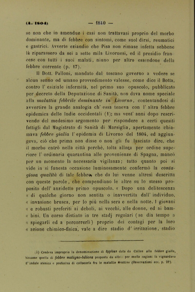 se non che in amendue i casi non trattavasi proprio del morbo dominante, ma di febbre con sintomi, come suol dirsi, reumatici e gastrici. Avverte eziandio che Pisa non rimase infetta sebbene là riparassero da sei a sette mila Livornesi, ed il presidio fran- cese con tutti i suoi malati, ninno per altro essendone della febbre corrente (p. 17). Il Doti. Palloni, mandato dal toscano governo a vedere se alcun senno od umano provvedimento valesse, come dice il Botta, contro T esiziale infermità, nel primo suo opuscolo, pubblicato per decreto della Deputazione di Sanità, non dava nome speciale alla malattia febbrile dominante in Livorno, contentandosi di avvertire la grande analogia eh’ essa teneva con 1’ altra febbre epidemica delle Indie occidentali (1); ma vent’ anni dopo rescri- vendo del medesimo argomento per rispondere a certi quesiti fattigli dal Magistrato di Sanità di Marsiglia, apertamente chia- mava febbre gialla L epidemia di Livorno del 1804, ed aggiun- geva, ciò che prima non disse o non gli fu lasciato dire, che il morbo entrò nella città perchè, tolta allor.a per ordine supe- riore I’ ordinaria quarantina alle provenienze di Spagna, mancò per un momento la necessaria vigilanza; tutto quanto poi si vide in sì funesta occasione luminosamente confermò la conta- giosa qualità di tale febbre* che da lui venne altresì descritta con queste parole, che compendiano le altre su lo stesso pro- posito dell’ anzidetto primo opuscolo. « Dopo una delitescenza « di qualche giorno non sentita o inavvertita dall’ individuo, « invasione brusca, per lo più nella sera e nella notte. I giovani « e robusti preferiti ai deboli, ai vecchi, alle donne, ed ai bam- « bini. Un corso distinto in tre stadj regolari (se dia tempo a « spiegarli ed a percorrerli) proprio dei contagi per la loro « azione chimico-fisica, vale a dire stadio 6’ irritazione, stadio (l) Credeva impropria la denominazione di typbus data da Cullen alla lebbre gialla, Siccome quella di febbre maligno-biliosa proposta da altri : per molte ragioni la riguardava d’indole stenica e preferiva di collocarla fra le malattie Eruttive (Osservazioni ece. p. 27).