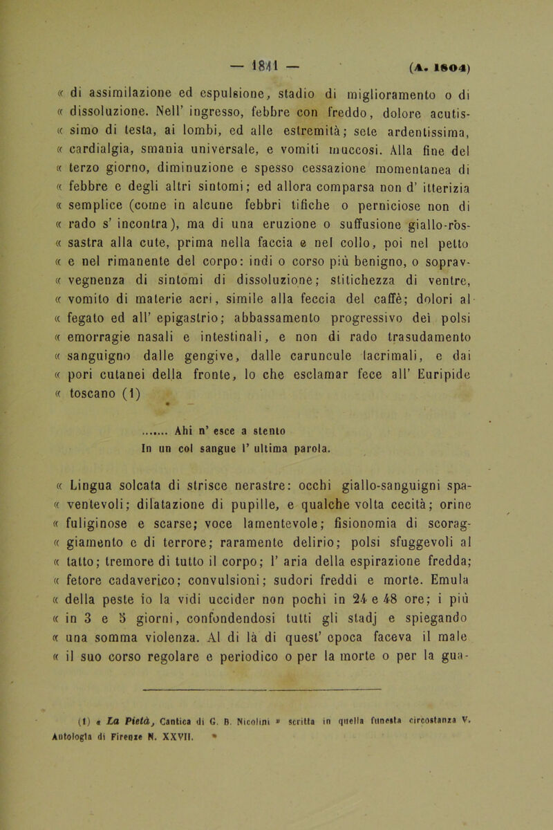 « di assimilazione ed espulsione, stadio di miglioramento o di « dissoluzione. Nell’ ingresso, febbre con freddo, dolore acutis- « simo di lesta, ai lombi, ed alle estremità; sete ardentissima, « cardialgia, smania universale, e vomiti muccosi. Alla fine del « terzo giorno, diminuzione e spesso cessazione momentanea di « febbre e degli altri sintomi; ed allora comparsa non d’ itterizia « semplice (come in alcune febbri tifiche o perniciose non di « rado s’ incontra), ma di una eruzione o suffusione giallo-ros- « sastra alla cute, prima nella faccia e nel colio, poi nel petto « e nel rimanente del corpo: indi o corso più benigno, o soprav- « vegnenza di sintomi di dissoluzione; stitichezza di ventre, « vomito di materie acri, simile alla feccia del caffè; dolori al « fegato ed all’ epigastrio; abbassamento progressivo dei polsi « emorragie nasali e intestinali, e non di rado trasudamento « sanguigno dalle gengive, dalle caruncule lacrimali, e dai « pori cutanei della fronte, lo che esclamar fece all’ Euripide « toscano (1) • — Ahi n’ esce a stento In un col sangue I’ ultima parola. « Lingua solcata di strisce nerastre: occhi giallo-sanguigni sp.a- « ventevoli; dilatazione di pupille, e qualche volta cecità; orine « fuliginose e scarse; voce lamentevole; fisionomia di scorag- « giamento e di terrore; raramente delirio; polsi sfuggevoli al « tatto; tremore di tutto il corpo; 1’ aria della espirazione fredda; « fetore cadaverico; convulsioni; sudori freddi e morte. Emula « della peste io la vidi uccider non pochi in 24 e 48 ore; i più « in 3 e S giorni, confondendosi tutti gli stadj e spiegando « una somma violenza. Al di là di quest’ epoca faceva il male « il suo corso regolare e periodico o per la morte o per la gua- (I) a La Pietà, Cantica di G. B Nicolini » scritta in quella funesta circostanza V, Autologla di Firenze N. XXVII. *