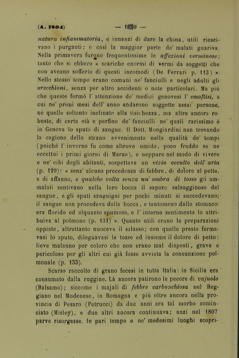 natura infiammatoria, e innanzi di dare la china, utili riesci- vano i purganti; e così la maggior parte de’ malati guariva. Nella primavera furano frequentissime le affezioni verminose; tanto che si ebbero « scariche enormi di vermi da soggetti che non aveano sofferto di questi incomodi (De Ferrari p. 113) ». Nello stesso tempo erano comuni ne’ fanciulli e negli adulti gli orecchioni, senza per altro accidenti o note particolari. Ma più che queste fermò 1’ attenzione de’ medici genovesi 1’ emoftisi, a cui ne’ primi mesi dell’ anno andarono soggette assai persone, nè quelle soltanto inclinate alla tisichezza, ma altre ancora ro- buste, di certa età e perfino de fanciulli ne’ quali rarissimo è in Genova lo sputo di sangue. Il Doti. Mongiardini non trovando la cagione dello strano avvenimento nella qualità de’ tempi (poiché 1’ inverno fu come altrove umido, poco freddo se ne eccettui i primi giorni di Marzo), e neppure nel modo di vivere e ne’ cibi degli abitanti, sospettava un vizio occulto dell’ aria (p. 129): « senz’ alcuna precedenza di febbre, di dolore al petto, e di affanno, e qualche volta senza un' ombra di tosse gii am- malati sentivano nella loro bocca il sapore salsugginoso del sangue, egli spuli sanguigni per pochi minuti si succedevano;- il sangue non procedeva dalla bocca, e tantomeno dallo stomaco: era florido ed alquanto spumoso, e 1’ interno sentimento lo attri- buiva al polmone (p. 131) ». Quanto utili erano le preparazioni oppiate, altrettanto nuoceva il salasso; con quelle presto ferma- vasi lo sputo, dileguavasi la tosse ed insieme il dolore di petto: lieve malanno per coloro che non erano mal disposti, grave e pericoloso per gli altri cui già fosse avviata la consunzione pol- monale (p. 133). Scarso raccolto di grano fecesi in tutta Italia: in Sicilia era consumato dalla ruggine. Là ancora patirono le pecore di vajuolo (Balsamo); siccome i majali di febbre carbonchiosa nel Reg- giano nel Modenese, in Romagna e più oltre ancora nella pro- vincia di Pesaro (Petrucci) da due anni era tal morbo comin- ciato (Misley), e due altri ancora continuava; anzi nel 1807 parve risorgesse. In pari tempo e ne’ medesimi luoghi scopri-