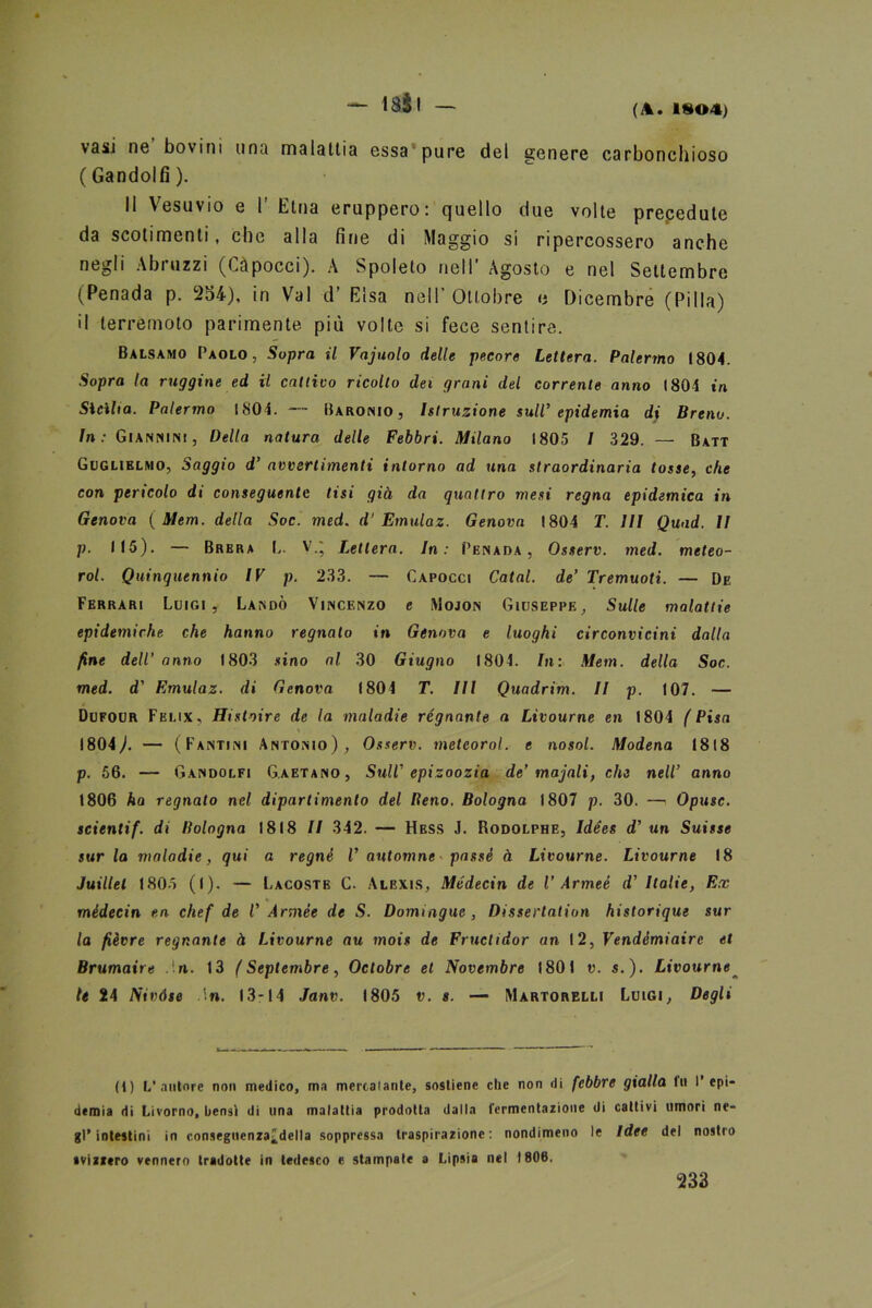 — (A. 1^04) vasi ne bovini una malattia essa pure del genere carbonchioso ( Gandolfi ). Il Vesuvio e 1' Etna eruppero: quello due volte prepedute da scotimenti, che alla fine di Maggio si ripercossero anche negli Abi uzzi (Capocci). A Spoleto nell Agosto e nel Settembre (Penada p. 254), in Val d’ Elsa nell’Ottobre e Dicembre (Pilla) il terremoto parimente più volte si fece sentire. Balsamo Paolo, Sopra il Vajuolo delle pecore Lettera. Palermo 1804. Sopra la ruggine ed il cattivo ricolto dei grani del corrente anno 1804 in Sicilia. Palermo 1804. — Baronio , Istruzione sull’ epidemia di Breno. In: Giannini, Della natura delle Febbri. Milano 1805 l 329. — Batt Guglielmo, Saggio d’ avvertimenti intorno ad una straordinaria tosse, che con pericolo di conseguente tisi già da quattro mesi regna epidemica in Genova ( Mem. della Soc. med. d' Emulaz. Genova 1804 T. Ili Quad. II p. 115). — Brera L. V.j Lettera. In: Penada, Osserv. med. meteo- rol. Quinquennio IV p. 233. — Capocci Catal. de’ Tremuoti. — De Ferrari Luigi, Landò Vincenzo e Mojon Giuseppe, Sulle malattie epidemiche che hanno regnato in Genova e luoghi circonvicini dalla fine dell’anno 1803 sino al 30 Giugno 1804. In: Mem. della Soc. med. d' Emulaz. di Genova (80 4 T. Ili Quadrim. II p. 107. — Dufour Felix, Hi s taire de la mnladie regnante a Livourne en 1804 ( Pisa 1804). — (Fantini Antonio), Osserv. metcorol. e nosol. Modena 1818 p. 56. — Gandolfi Gaetano, Sull' epizoozia de’majali, che nell’ anno 1806 ha regnato nel dipartimento del Beno. Bologna 1807 p. 30. — Opusc. scientif. di Bologna 1818 II 342. — Hess J. Rodolphe, Idées d' un Suisse sur la mnladie, qui a regnò V automne passò à Livourne. Livourne 18 Juillel 1805 (l). — Lacostb C. Albxis, Médecin de V Armeé d' Italie, Ex % médecin en chef de V Artnée de S. Domingue, Dissertation historique sur la fièvre regnante à Livourne au mois de Fructidor an 12, Vendèmiairc et Brumaire .! n. 13 ( Septembre, Octobre et Novembre 1801 v. s.). Livourne le 24 Nivóse in. 13*14 Janv. 1805 v. s. — Martorelli Luigi, Degli (1) L'autore non medico, ma mercatante, sostiene che non «li febbre gialla fu l’epi- demia di Livorno, bensì di una malattia prodotta dalla fermentazione di cattivi umori ne- gl’intestini in conseguenzaìdella soppressa traspirazione: nondimeno le Idee del nostro svizzero vennero tradotte in tedesco e stampate a Lipsia nel 1800. 233