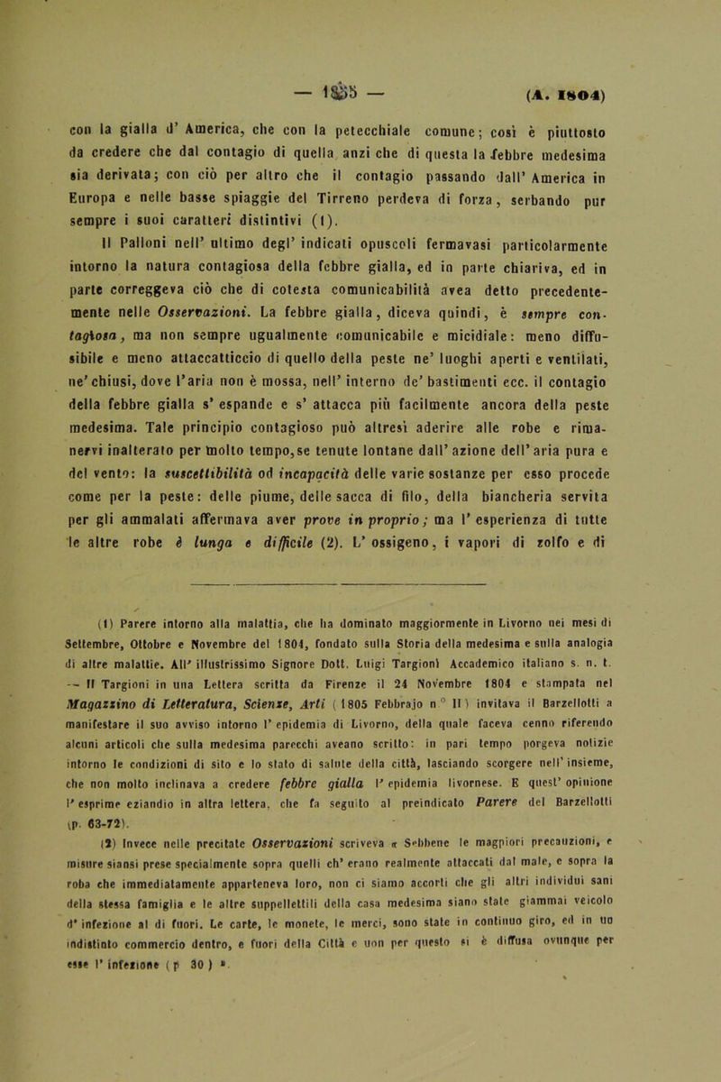 — isè)b — con la gialla il’ America, che con la petecchiale comune; così è piuttosto da credere che dal contagio di quella anzi che di questa la .febbre medesima sia derivata; con ciò per altro che il contagio passando dall’America in Europa e nelle basse spiaggie del Tirreno perdeva di forza, serbando pur sempre i suoi caratteri distintivi (I). Il Palloni nell’ ultimo degl’ indicati opuscoli fermavasi particolarmente intorno la natura contagiosa della febbre gialla, ed in parte chiariva, ed in parte correggeva ciò che di cotesta comunicabilità avea detto precedente- mente nelle Osservazioni. La febbre gialla, diceva quindi, è sempre con- tagiosa, ma non sempre ugualmente comunicabile e micidiale: meno diffu- sibile e meno attaccatticcio di quello della peste ne’luoghi aperti e ventilati, ne' chiusi, dove l’aria non è mossa, nell’ interno de’ bastimenti ecc. il contagio della febbre gialla s’ espande e s’ attacca più facilmente ancora della peste medesima. Tale principio contagioso può altresì aderire alle robe e rima- nervi inalterato per tnolto tempo,se tenute lontane dall’ azione dell* aria pura e de! vento: la suscettibilità od incapacità delle varie sostanze per esso procede come per la peste: delle piume, delle sacca di filo, della biancheria servita per gli ammalati affermava aver prove in proprio ; ma l’esperienza di tutte le altre robe è lunga e diffìcile (2). L’ossigeno, i vapori di zolfo e di (t) Parere intorno alla malattia, che ha dominato maggiormente in Livorno nei mesi di Settembre, Ottobre e Novembre del 1 804, fondato sulla Storia della medesima e sulla analogia di altre malattie. All' illustrissimo Signore Doti. Luigi Targionl Accademico italiano s. n. t. — Il Targioni in una Lettera scritta da Firenze il 24 Novembre 1804 e stampata nel Magazzino di Letteratura, Scienze, Arti (1805 Febbraio n° 11) invitava il Barzellotti a manifestare il suo avviso intorno 1’ epidemia di Livorno, della quale faceva cenno riferendo alcuni articoli che sulla medesima parecchi aveano scritto: in pari tempo porgeva notizie intorno le condizioni di sito e lo stato di salute della città, lasciando scorgere nell’ insieme, che non molto inclinava a credere febbre gialla I' epidemia livornese. E quest’ opinione l'esprime eziandio in altra lettera, che fa seguito al preindicato Parere del Barzellotti tp. 63-72). (2) Invece nelle precitate Osservazioni scriveva <t Sebbene le magpiori precauzioni, e misure siansi prese specialmente sopra quelli eh’ erano realmente attaccati dal male, e sopra la roba che immediatamente apparteneva loro, non ci siamo accorti che gli altri individui sani della stessa famiglia e le altre suppellettili della casa medesima siano state giammai veicolo d* infezione al di fuori. Le carte, le monete, le merci, sono state in continuo giro, ed in un indistinto commercio dentro, e fuori della Città e uon per questo si è diffusa ovunque per esse I* infezione ( p 30 ) »