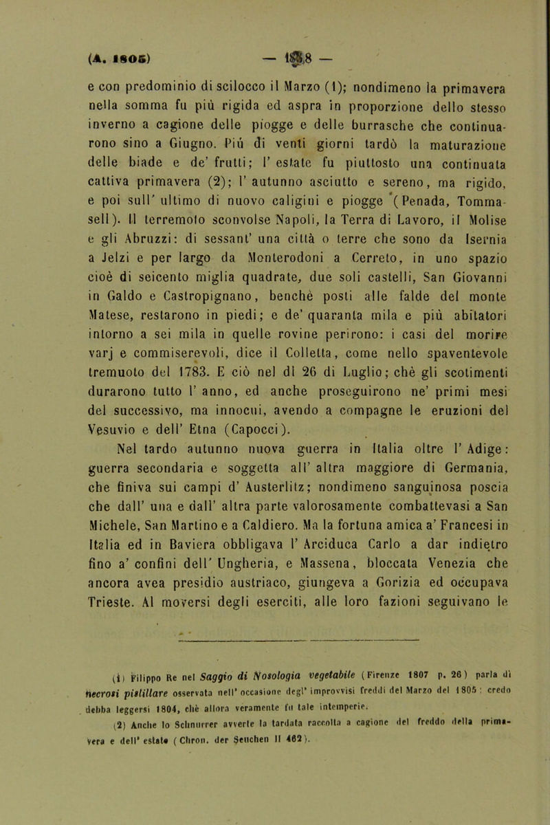 e con predominio di scilocco il Marzo (1); nondimeno ìa primavera nella somma fu più rigida ed aspra in proporzione dello stesso inverno a cagione delle piogge e delle burrasche che continua- rono sino a Giugno. Più di venti giorni tardò la maturazione delle biade e de’ frutti; Y estate fu piuttosto una continuala cattiva primavera (2); l’autunno asciutto e sereno, ma rigido, e poi sull’ ultimo di nuovo caligini e piogge (Penada, Tomma sell). 11 terremoto sconvolse Napoli, la Terra di Lavoro, il Molise e gli Abruzzi: di sessant’ una città o terre che sono da Isernia a Jelzi e per largo da Monterodoni a Cerreto, in uno spazio cioè di seicento miglia quadrate, due soli castelli, San Giovanni in Galdo e Castropignano, benché posti alle falde del monte Malese, restarono in piedi; e de’quaranta mila e più abitatori intorno a sei mila in quelle rovine perirono: i casi del morire varj e commiserevoli, dice il Colletta, come nello spaventevole tremuoto del 1783. E ciò nel di 26 di Luglio; chè gli scotimenti durarono tutto Y anno, ed anche proseguirono ne’ primi mesi del successivo, ma innocui, avendo a compagne le eruzioni del Vesuvio e dell’ Etna (Capocci). Nel tardo autunno nuova guerra in Italia oltre l’Adige: guerra secondaria e soggetta all’ altra maggiore di Germania, che finiva sui campi d’ Austerlitz; nondimeno sanguinosa poscia che dall’ una e dall’ altra parte valorosamente combattevasi a San Michele, San Martino e a Caldiero. Ma la fortuna amica a’ Francesi in Italia ed in Baviera obbligava Y Arciduca Carlo a dar indietro fino a’confini dell'Ungheria, e Massena, bloccata Venezia che ancora avea presidio austriaco, giungeva a Gorizia ed occupava Trieste. Al moversi degli eserciti, alle loro fazioni seguivano le (il Filippo Re nel Saggio di Nosologia vegetabile (Firenze 1807 p. 26) parla dì necvosi pitlillare osservata nell’occasione degl’ improvvisi freddi del Marzo del 1805' credo deliba leggersi 1804, chè allora veramente fu tale intemperie. (2) Anche lo Schntirrer avvede la tardata raccolta a cagione del freddo della prima-