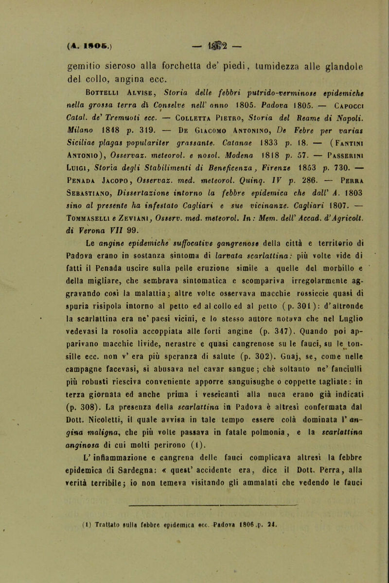 (A. I»OB.) — 1J$?2 — gemitio sieroso alla forchetta de’ piedi, tumidezza alle glandolo del collo, angina ecc. Bottelli Alvise, Storia delle febbri putrido-verminose epidemiche nella grossa terra dì Conselve nell' anno 1805. Padova 1805. — Capocci Catal. de’ Tremuoti ecc. — Colletta Pietro, Storia del Reame di Napoli. Milano (848 p. 3(9. — De Giacomo Antonino, De Febre per varias Siciliae plagas populariter grassante. Catanae 1833 p. (8. — (Fantini Antonio), Osservai, meteorol. e nosol. Modena 1818 p. 57. — Passerini Luigi, Sforia degli Stabilimenti di Beneficenza, Firenze 1853 p. 730. — Penada Jacopo, Osservai, med. meteorol. Quinq. IV p. 286. — Perra Sebastiano, Dissertazione intorno la febbre epidemica che dall' A. 1803 sino al presente ha infestato Cagliari e sue vicinanze. Cagliari (807. — Tommaselli e Zeviani, Osserv. med. meteorol. In: Mem. dell’ Accad. d'Agricolt. di Verona VII 99. Le angine epidemiche suffocative gangrenose delia città e territorio di Padova erano in sostanza sintonia di larvata scarlattina: più volte vide di fatti il Penada uscire sulla pelle eruzione simile a quelle del morbillo e della migliare, che sembrava sintomatica e scompariva irregolarmente ag- gravando così la malattia ; altre volte osservava macchie rossiccie quasi di spuria risipola intorno al petto ed al collo ed al petto ( p. 301): d’altronde la scarlattina era ne’ paesi vicini, c lo stesso autore notava che nel Luglio vedevasi la rosolia accoppiala alle forti angine (p. 347). Quando poi ap- parivano macchie livide, nerastre e quasi cangrenose su le fauci, su le ton- sille ecc. non v’ era più speranza di salute (p. 302). Gnaj, se, come nelle campagne facevasi, si abusava nel cavar sangue ; chè soltanto ne’ fanciulli più robusti riesciva conveniente apporre sanguisughe o coppette tagliate: in terza giornata ed anche prima i vescicanti alla nuca erano già indicati (p. 308). La presenza della scarlattina in Padova è altresì confermata dal Dott. Nicoletti, il quale avvisa in tale tempo essere colà dominata Pan- cina maligna, che più volle passava in fatale polmonia, e la scarlattina anginosa di cui molti perirono (1). L’ infiammazione e cangrena delle fauci complicava altresì la febbre epidemica di Sardegna: « quest’accidente era, dice il Dott. Perra, alla verità terribile; io non temeva visitando gli ammalati che vedendo le fauci