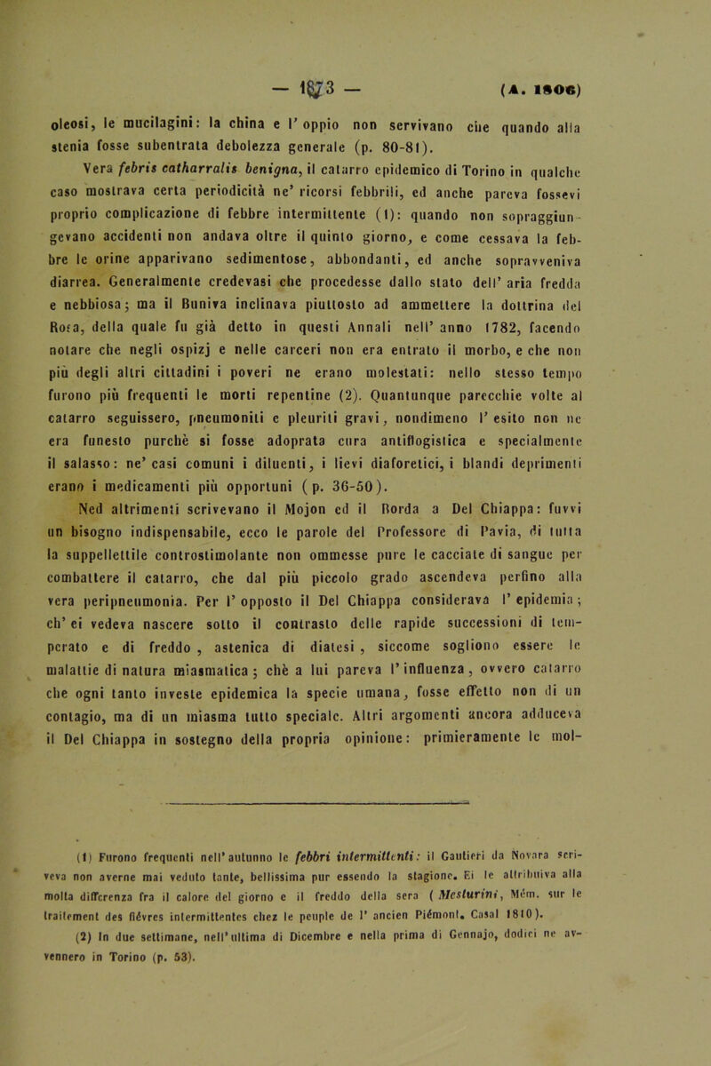 — i§/3 — (A. 1SOC) oleosi, le mucilagini: la china e l'oppio non servivano che quando alla stenia fosse subentrata debolezza generale (p. 80-81). Vera febris catharralis benigna, il catarro epidemico di Torino in qualche caso mostrava certa periodicità ne’ ricorsi febbrili, ed anche pareva fossevi proprio complicazione di febbre intermittente (t): quando non sopraggiun- gevano accidenti non andava oltre il quinto giorno, e come cessava la feb- bre le orine apparivano sedimentose, abbondanti, ed anche sopravveniva diarrea. Generalmente credevasi che procedesse dallo stato dell’ aria fredda e nebbiosa; ma il Buniva inclinava piuttosto ad ammettere la dottrina del Rota, della quale fu già detto in questi Annali nell’ anno 1782, facendo notare che negli ospizj e nelle carceri non era entrato il morbo, e che non più degli altri cittadini i poveri ne erano molestati: nello stesso tempo furono più frequenti le morti repentine (2). Quantunque parecchie volte al catarro seguissero, pneuraonili c pleuriti gravi, nondimeno l’esito non ne era funesto purché si fosse adoprata cura antiflogistica e specialmente il salasso: ne’casi comuni i diluenti, i lievi diaforetici, i blandi deprimenti erano i medicamenti più opportuni ( p. 36-50). Ned altrimenti scrivevano il Mojon ed il Borda a Del Chiappa: fuwi un bisogno indispensabile, ecco le parole del Professore di Pavia, di tutta la suppellettile controstimolante non ommesse pure le cacciate di sangue per combattere il catarro, che dal più piccolo grado ascendeva perfino alla vera peripneumonia. Per l’opposto il Del Chiappa considerava l’epidemia; eli’ ei vedeva nascere sotto il contrasto delle rapide successioni di tem- perato e di freddo , astenica di diatesi , siccome sogliono essere le malattie di natura miasmatica; chèa lui pareva l’influenza, ovvero catarro che ogni tanto investe epidemica la specie umana, fosse effetto non ili un contagio, ma di un miasma tutto speciale. Altri argomenti ancora adduceva il Del Chiappa in sostegno della propria opinione: primieramente le mol- li) Furono frequenti nell’autunno le febbri intermittenti: il Gautieri da Novara scri- veva non averne mai veduto tante, bellissima pur essendo la stagione. Ei le attribuiva alla molta differenza fra il calore del giorno c il freddo della sera ( ftlcsturint, Mem. sur le traitement des fióvres inlermittentcs cliez le pcuple de 1’ ancien Piémonl. Casal 1810). (2) In due settimane, nell’ultima di Dicembre e nella prima di Gennaio, dodici ne av- vennero in Torino (p. 53).