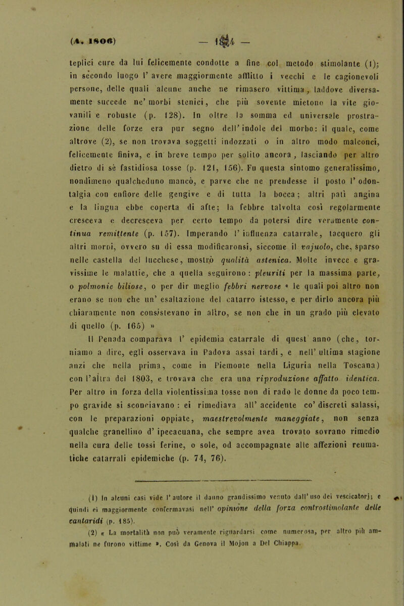 teplici cure da lui felicemente condotte a fine col metodo stimolante (l); in secondo luogo I’ avere maggiormente afflitto i vecchi c le cagionevoli persone, delle quali alcune anche ne rimasero vittima, laddove diversa- mente succede ne’morbi stonici, che più sovente mietono la vite gio- vanili e robuste (p. 128). In oltre la somma ed universale prostra- zione delle forze era pur segno dell’indole del morbo: il quale, come altrove (2), se non trovava soggetti indozzati o in altro modo malconci, felicemente finiva, e in breve tempo per solilo ancora , lasciando per altro dietro di sè fastidiosa tosse (p. 121, 156). Fu questa sintomo generalissimo, nondimeno qualcheduno mancò, e parve che ne prendesse il posto I’ odon- talgia con enfiorc delle gengive e di tutta la bocca ; altri pati angina e la lingua ebbe coperta di afte: la febbre talvolta cosi regolarmente cresceva e decresceva per certo tempo da potersi dire veramente con- tinua remittente (p. 157). Imperando l’influenza catarrale, tacquero gli altri morni, ovvero su di essa modificaronsi, siccome il vnjuolo, che, sparso nelle castella del lucchese, moslr.ò qualità astenica. Molle invece e gra- vissime le malattie, che a quella seguirono: pleuriti per la massima parte, o polmonic biliose, o per dir meglio febbri nervose « le quali poi altro non erano se non che un’ esaltazione del catarro islesso, e per dirlo ancora più chiaramente non consistevano in allro, se non che in un grado più elevato di quello (p. 166) » Il Penada comparava I’ epidemia catarrale di quest anno (che, tor- niamo a dire, egli osservava in Padova assai tardi, e nell’ ultima stagione anzi che nella prima, come in Piemonte nella Liguria nella Toscana) con l’ai tra dei 1803, e trovava che era una riproduzione affatto identica. Per altro in forza della violentissima tosse non di rado le donne da poco lem- po gravide si sconciavano : ei rimediava all’ accidente co’ discreti salassi, con le preparazioni oppiate, maestrevolmente maneggiate, non senza qualche granellino d’ ipecacuana, che sempre avea trovato sovrano rimedio nella cura delle tossi ferine, o sole, od accompagnate alle aflfezioni reuma- tiche catarrali epidemiche (p. 74, 76). (1) In alcuni casi vide l’autore il danno grandissimo vernilo dall’uso dei vescicatori; e quindi ei maggiormente confermavasi nell’ opinione della forza controstimolante delle cantaridi (p. 185). (2) it La mortalità non può veramente riguardarsi come numerosa, per altro piò am- malati ne furono vittime ». Così da Genova il Mojon a Del Chiappa.