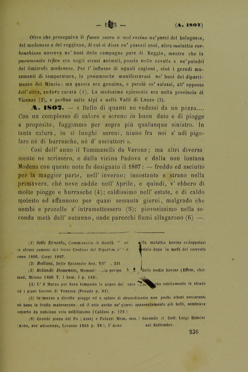 Oltreché proseguiva i! fuoco sacro o mal rasino ne’porci del bolognese, del modenese e del reggiano, di cui si disse ne’ passati anni, altra malattia car- bonchiosa nasceva ne’ buoi delle campagne pure di Reggio, mentre che la pneumonite tifica era negli slessi animali, poscia nelle cavalle e ne’puledri del limitrofo modenese. Per l’influsso di uguali cagioni, cioè i grandi mu- tamenti di temperatura, la pneumonite manifestavasi ne’ buoi del diparti- mento del Mincio: ma questa era genuina, e perciò co’ salassi, all’opposto dell’altra, andana curata (l). La medesima epizoozia era nella provincia di Vicenza (2), e perfino sulle Alpi e nelle Valli di Lanzo (3). M, ÌSO'S. — « Bello di quanti ne vedessi da un pezzo.... Con un complesso di calore e sereno in buon dato e di piogge a proposito, fuggimmo per sopra più qualunque sinistro. In tanta calura, in sì lunghi sereni, niuno fra noi s’ udì pigo- lare nè di burrasche, nè d’ asciuttori ». Così dell’ anno il Tommaselli da Verona; ma altri diversa mente ne scrissero, e dalla vicina Padova e dalla non lontana Modena con queste note fu designato il 1807: — freddo ed asciutto per la maggior parte, nell' inverno; incostante e strano nella primavera, chè neve cadde nell’ Aprile, e quindi, v’ ebbero di molte piogge e burrasche (4); caldissimo nell’ estate, e di caldo molesto ed affannoso per quasi sessanla giorni, malgrado che nembi e procelle s’ intramettessero (5); piovosissimo nella se- conda metà dell’ autunno, onde parecchi fiumi allagarono (6) —. (1) Setti Ernesto, Commissario «li Sanità, v no anno 1806. Carpi 1807. (2) Bottoni, Delle Epizoozie Scz. VII' . 331 (3) Rolando Domenico, Memori ..ila peripn ^ 5 'delle bestie bovine (Effem. chir. med. Milano 1 806 T. I Sem. I p. 148). •' ed i piani terreni di Venezia (Penada p. 81). (5) In mezzo a dirotte piogge ed a calore sì straordinario non pochi alberi seccaronsi nè bene le frutta maturarono; ed il sole anche ne’giorni apparentemente più belli, sembrava coperto da nubiloso velo sottilissimo (Caldani p. 175) (6) Grande piena del Po ( Assaj e Palazzi Mem. mss ) Secondo il Doti. Luigi Rossini (Amo, sue adiacenze, Livorno 1855 p. 28), I’ Arno nel Settembre. in alcuni comuni del terzo Cantone del Dipartito. t>‘ •* d (4) L* 8 Marzo per fiera tempesta 236