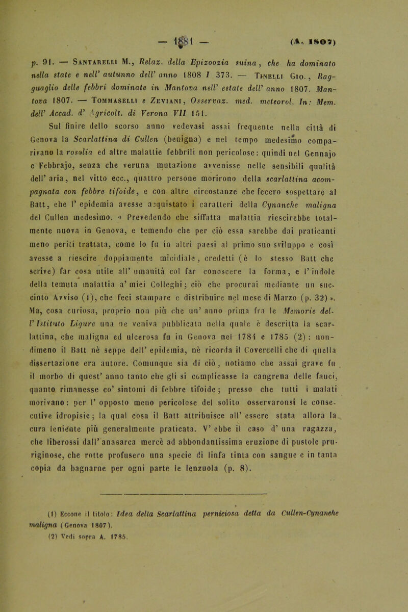 p. 91. — Santarelli M., Iìelaz. della Epizoozia suina , che ha dominato nella stale e nell’ autunno dell'anno 1808 I 373. — Tinelli Gio. , Rag- guaglio delle febbri dominate in Mantova nell’ estate dell'anno 1807. Man- tova 1807. — Tommasrlli e Zeviani, Osservaz. mcd. meteorol. In: Mem. dell' Accad. d' \gricolt. di Verona VII 151. Sul finire dello scorso anno vedevasi assai frequente nella città di Genova la Scarlattina di Cxdlen (benigna) e nel tempo medesimo compa- rivano la rosolia ed altre malattie febbrili non pericolose: quindi nel Gennajo c Febbrajo, senza che veruna mutazione avvenisse nelle sensibili qualità dell’aria, nel vitto ecc., quattro persone morirono della scarlattina acom- pagnata con febbre tifoide, e con altre circostanze che fecero sospettare al Batt, ehe I* epidemia avesse acquistato i caratteri della Cynanche maligna del Cullen medesimo. « Prevedendo che siffatta malattia riescirebbe total- mente nuova in Genova, e temendo che per ciò essa sarebbe dai praticanti meno periti trattata, come lo fu in altri paesi al primo suo sviluppo e così avesse a riescire doppiamente micidiale, credetti (è lo stesso Batt che scrive) far cosa utile all’umanità col far conoscere la forma, e l’indole della temuta malattia a’miei Colleghi ; ciò che procurai mediante un suc- cinto Avviso (l), che feci stampare c distribuire nel mese di Marzo (p. 32) ». Ma, cosa curiosa, proprio non più che un’ anno prima fra le Memorie del- l'Istituto Ligure una ne veniva pubblicata nella quale è descritta la scar- lattina, che maligna ed ulcerosa fu in Genova nel 1784 e 1785 (2): non- dimeno il Bali nè seppe dell’ epidemia, nè ricorda il Covercelli che di quella dissertazione era autore. Comunque sia di ciò, notiamo ehe assai grave fu il morbo di quest’ anno tanto clic gli si complicasse la cangrena delle fauci, quanto rimanesse co’sintomi di febbre tifoide; presso che tutti i malati morivano: per l’opposto meno pericolose del solito osservaronsi le conse- cutive idropisie; la qual cosa il Batt attribuisce all’essere stata allora la cura leniente più generalmente praticata. V’ ebbe il caso d’ una ragazza, che liberossi dall’anasarca mercè ad abbondantissima eruzione di pustole pru- riginose, che rotte profusero una specie di linfa tinta con sangue e in tanta copia da bagnarne per ogni parte le lenzuola (p. 8). (1) Eccone il titolo: Idea della Scarlattina perniciosa detta da Cullen-Cynanchc maligna ( Genova 1807 ). (2) Vedi sopra A. 1785.