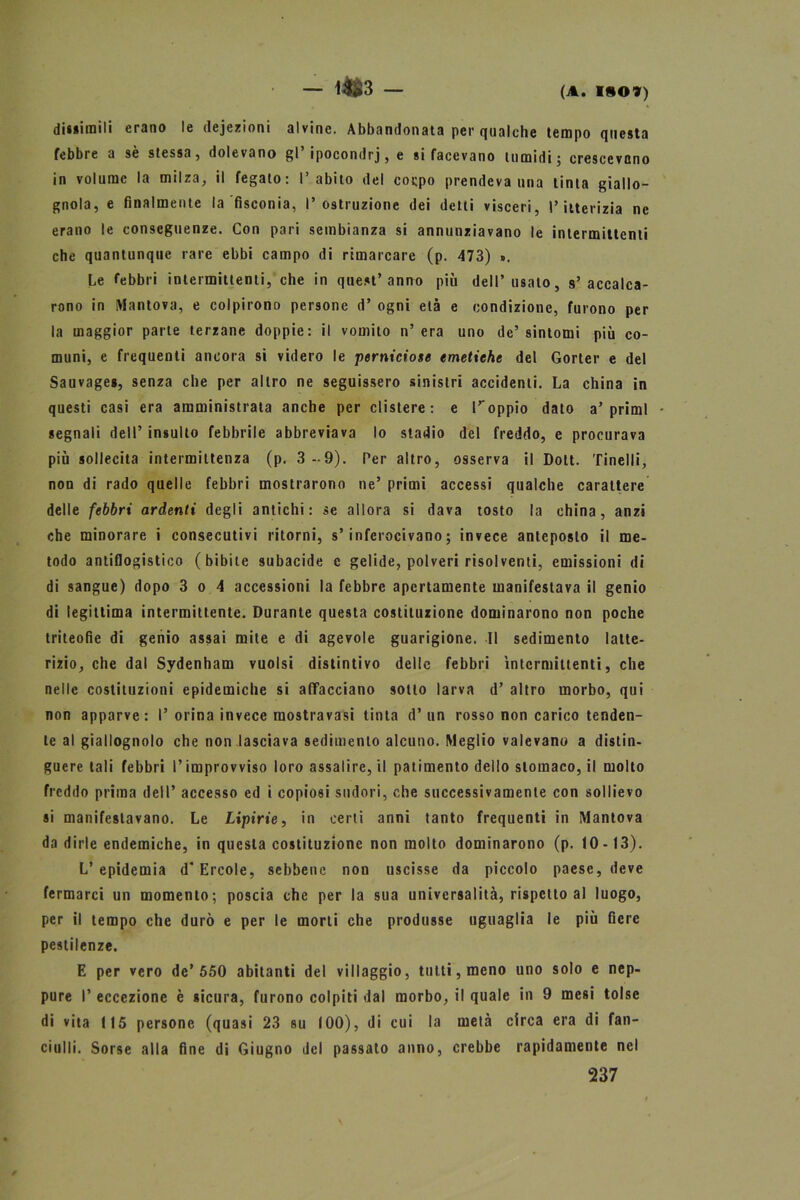 — l4&3 — (a. i*o») dissimili erano le dejezioni alvine. Abbandonata per qualche tempo questa febbre a sè stessa, dolevano gl’ipocondri, e si facevano tumidi; crescevano in volume la milza, il fegato: l’abito del cocpo prendeva una tinta giallo- gnola, e finalmente la fisconia, l’ostruzione dei detti visceri, l’itterizia ne erano le conseguenze. Con pari sembianza si annunziavano le intermittenti che quantunque rare ebbi campo di rimarcare (p. 473) ». Le febbri intermittenti, che in quest’anno più dell’usalo, s’accalca- rono in Mantova, e colpirono persone d’ ogni età e condizione, furono per la maggior parte terzane doppie: il vomito n’ era uno de’ sintomi più co- muni, e frequenti ancora si videro le perniciose emetiche del Gorter e del Sauvages, senza che per altro ne seguissero sinistri accidenti. La china in questi casi era amministrata anche per clistere: e Toppio dato a’primi - segnali dell’ insulto febbrile abbreviava lo stadio del freddo, e procurava più sollecita intermittenza (p. 3-9). Per altro, osserva il Dott. Tinelli, non di rado quelle febbri mostrarono ne’ primi accessi qualche carattere delle febbri ardenti degli antichi: se allora si dava tosto la china, anzi che minorare i consecutivi ritorni, s’inferocivano; invece anteposto il me- todo antiflogistico (bibite subacide c gelide, polveri risolventi, emissioni di di sangue) dopo 3 o 4 accessioni la febbre apertamente manifestava il genio di legittima intermittente. Durante questa costituzione dominarono non poche triteofie di genio assai mite e di agevole guarigione. Il sedimento latte- rizio, che dal Sydenham vuoisi distintivo delle febbri Intermittenti, che nelle costituzioni epidemiche si affacciano sotto larva d’ altro morbo, qui non apparve: I’ orina invece raostravasi tinta d’ un rosso non carico tenden- te al giallognolo che non lasciava sedimento alcuno. Meglio valevano a distin- guere tali febbri l’improvviso loro assalire, il patimento dello stomaco, il molto freddo prima dell’ accesso ed i copiosi sudori, che successivamente con sollievo si manifestavano. Le Lipirie, in certi anni tanto frequenti in Mantova da dirle endemiche, in questa costituzione non molto dominarono (p. 10-13). L’epidemia d’Èrcole, sebbene non uscisse da piccolo paese, deve fermarci un momento; poscia che per la sua universalità, rispetto al luogo, per il tempo che durò e per le morti che produsse uguaglia le più fiere pestilenze. E per vero de’550 abitanti del villaggio, tutti, meno uno solo e nep- pure I’ eccezione è sicura, furono colpiti dal morbo, il quale in 9 mesi tolse di vita 115 persone (quasi 23 su 100), di cui la metà circa era di fan- ciulli. Sorse alla fine di Giugno del passato anno, crebbe rapidamente nel 237