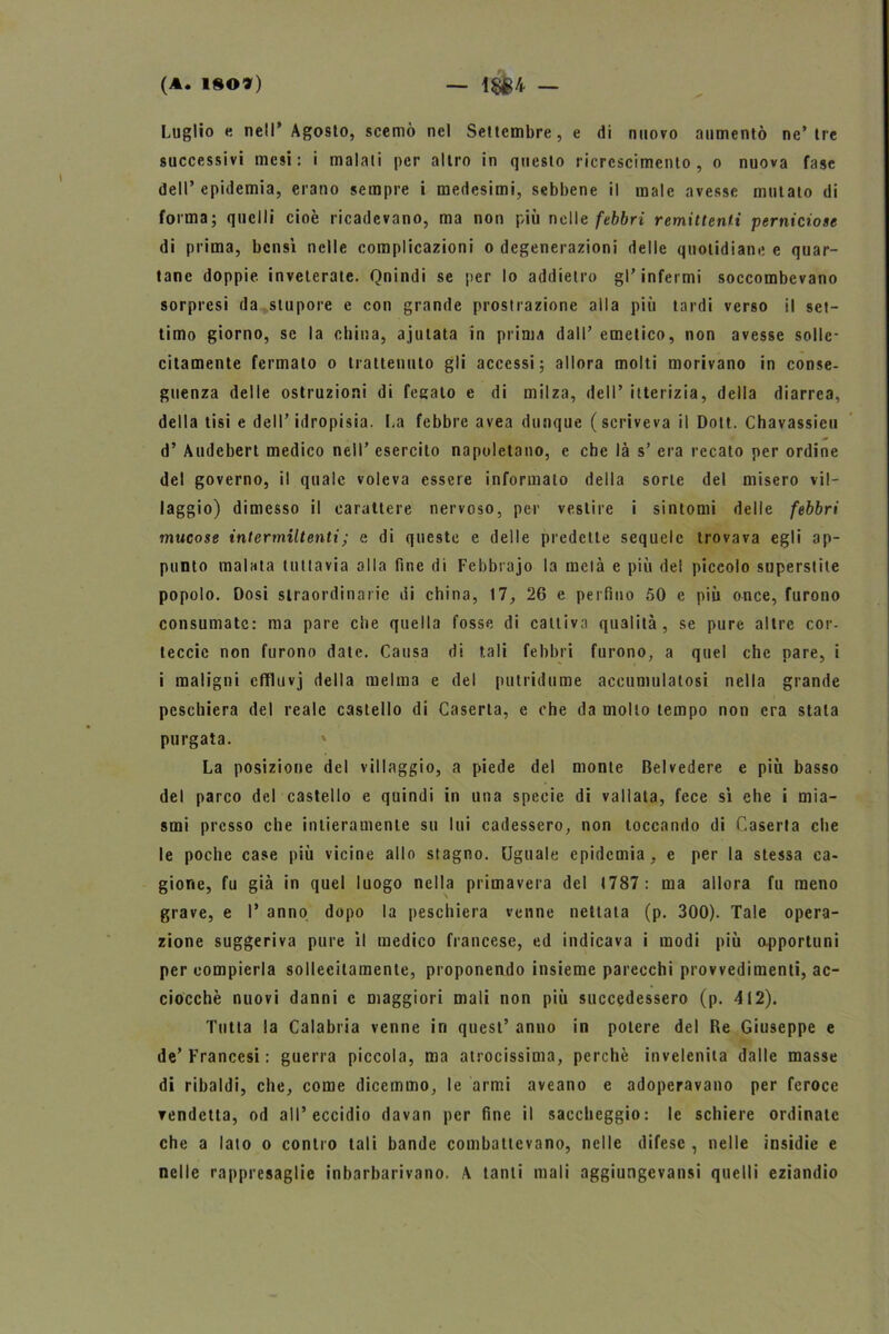 Luglio e nell* Agosto, scemò nel Settembre, e di nuovo aumentò ne’tre successivi mesi: i maiali per altro in questo ricrcscimento , o nuova fase dell’epidemia, erano sempre i medesimi, sebbene il male avesse mutato di forma; quelli cioè ricadevano, ma non più nelle febbri remittenti perniciose di prima, bensì nelle complicazioni o degenerazioni delle quotidiane e quar- tane doppie inveterate. Qnindi se per lo addietro gl’infermi soccombevano sorpresi da stupore e con grande prostrazione alla più tardi verso il set- timo giorno, se la china, ajulata in prima dall’ emetico, non avesse solle- citamente fermato o trattenuto gli accessi; allora molti morivano in conse- guenza delle ostruzioni di fegato e di milza, dell’ itterizia, della diarrea, della tisi e dell’idropisia. La febbre avea dunque (scriveva il Dott. Chavassicu d’ Audebert medico nell’ esercito napoletano, e che là s’ era recato per ordine del governo, il quale voleva essere informato della sorte del misero vil- laggio) dimesso il carattere nervoso, per vestire i sintomi delle febbri mucose intermittenti ; e di queste e delle predette sequele trovava egli ap- punto malata tuttavia alla fine di Febbrajo la metà e più del piccolo superstite popolo. Dosi straordinarie di china, 17, 26 e perfino 50 e più once, furono consumate: ma pare che quella fosse di cattiva qualità, se pure altre cor- teccic non furono date. Causa di tali febbri furono, a quel che pare, i i maligni effluvj della melma e del putridume accumulatosi nella grande peschiera del reale castello di Caserta, e che da mollo tempo non era stala purgata. La posizione del villaggio, a piede del monte Belvedere e più basso del parco del castello e quindi in una specie di vallata, fece sì ehe i mia- smi presso che intieramente su lui cadessero, non toccando di Caserta che le poche case più vicine allo stagno. Uguale epidemia, e per la stessa ca- gione, fu già in quel luogo nella primavera del (787: ma allora fu meno grave, e I* anno dopo la peschiera venne nettata (p. 300). Tale opera- zione suggeriva pure il medico francese, ed indicava i modi più opportuni per compierla sollecitamente, proponendo insieme parecchi provvedimenti, ac- ciocché nuovi danni c maggiori mali non più succedessero (p. 412). Tutta la Calabria venne in quest’ anno in potere del Re Giuseppe e de’Francesi : guerra piccola, ma atrocissima, perchè invelenita dalle masse di ribaldi, che, come dicemmo, le armi aveano e adoperavano per feroce vendetta, od all’eccidio davan per fine il saccheggio: le schiere ordinate che a lato o contro tali bande combattevano, nelle difese , nelle insidie e nelle rappresaglie inbarbarivano. A tanti mali aggiungevansi quelli eziandio