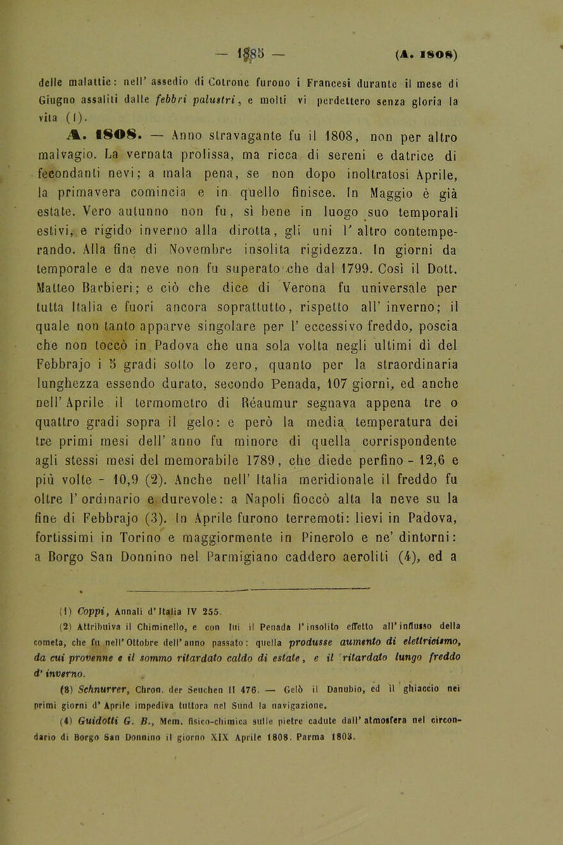 delle malattie: nell’ assedio di Cotrone furono i Francesi durante il mese di Giugno assalili dalle febbri palustri, e molti vi perdettero senza gloria la vita (I). A. 1808. — Anno stravagante fu il 1808, non per altro malvagio. La vernata prolissa, ma ricca di sereni e datrice di fecondanti nevi; a inala pena, se non dopo inoltratosi Aprile, la primavera comincia e in quello finisce. In Maggio è già estate. Vero autunno non fu, sì bene in luogo suo temporali estivi, e rigido inverno alla dirotta, gli uni V altro contempe- rando. Alla fine di Novembre insolita rigidezza. In giorni da temporale e da neve non fu superato .che dal 1799. Così il Dott. Matteo barbieri; e ciò che dice di Verona fu universale per tutta Italia e fuori ancora soprattutto, rispetto all’ inverno; il quale non tanto apparve singolare per 1’ eccessivo freddo, poscia che non toccò in Padova che una sola volta negli ultimi dì del Febbrajo i 5 gradi solto lo zero, quanto per la straordinaria lunghezza essendo durato, secondo Penada, 107 giorni, ed anche nell’Aprile il termometro di Réaumur segnava appena tre o quattro gradi sopra il gelo: e però la media temperatura dei tre primi mesi dell’ anno fu minore di quella corrispondente agli stessi mesi del memorabile 1789, che diede perfino - 12,6 e più volte - 10,9 (2). Anche nell’ Italia meridionale il freddo fu oltre l’ordinario e durevole: a Napoli fioccò alta la neve su la fine di Febbrajo (3). In Aprile furono terremoti: lievi in Padova, fortissimi in Torino e maggiormente in Pinerolo e ne’ dintorni: a Borgo San Donnino nel Parmigiano caddero aeroliti (4), ed a (1) Coppi, Annali d’Italia IV 255. (2) Attribuiva il Chiminello, c con Ini il Penada l’insolito effetto all’indulso della cometa, che fu nell’Ottobre dell’anno passato: quella produsse aumento di elettricismo, da cui provenne e il sommo ritardato caldo di estate, e il ritardato lungo freddo d’inverno. (8) Schnurrer, Cliron. der Seuchen II 476 — Gelò il Danubio, ed il ghiaccio nei primi giorni d’ Aprile impediva tuttora nel Sund la navigazione. (4) Guidotti G. B., Mem. fisico-chimica sulle pietre cadute dall’atmoifera nel circon-