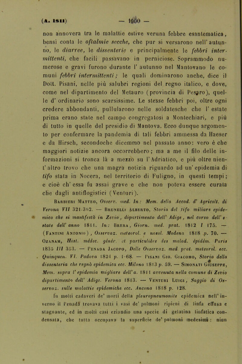 non annovera tra le malattie estive veruna febbre esantematica, bensì conta le oftalmie secche, che pur si versarono nell’autun- no, le diarree, le dissenterie e principalmente le febbri inter- mittenti, che facili passavano in perniciose. Soprammodo nu- merose e gravi furono durante I’ autunno nel Mantovano le co- muni febbri intermittenti ; le quali dominarono anche, dice il Dolt. Pisani, nelle più salubri regioni del regno italico, e dove, come nel dipartimento del Melauro (provincia di Pesaro), quel- le d’ ordinario sono scarsissime. Le stesse febbri poi, oltre ogni credere abbondanti, pullularono nelle soldatesche che Y estate prima erano stale nel campo congregatosi a Montechiari, e più di tutto in quelle del presidio di Mantova. Ecco dunque argomen- to per confermare la pandemia di tali febbri ammessa da Haeser e da Hirsch, secondoche dicemmo nel passato anno: vero è che maggiori notizie ancora occorrebbero ; ma a me il filo delle in- formazioni si tronca là a mezzo su l’Adriatico, e più oltre nien- t’altro trovo che una magra notizia riguardo ad un’epidemia di tifo stala in Nocera, nel territorio di Fuligno, in questi tempi; e cioè eh’ essa fu assai grave e che non poteva essere curala che dagli antiflogistici (Venturi). Barbieri Matteo, Osscrv. med. In: Mem. della Accad. d' Agricolt. di Verona VII 321-3H2. — Brunklli Alberto, Storia del tifo miliare epide- mico che si manifestò in Zevio, dipartimento dell’ Adige, nel corso deW e state dell’anno 1811. In: Brera, Giorn. med. prat. 1812 / 175. — (Fantini Antonio), Osservaz. meteorol. e nosol. Modena 1818 p. 70. — Ozanam, Hist. mèdec. génèr, et parliculière des mnlad. épidém. Paris 1835 III 353. — Pknada Jacopo, Delle Osservaz. med prat. meteorol. ecc. . Quinquen. VI. Padova 1824 p. 1-68. — Pisani Gio. Giacomo, Storia della dissenteria che regnò epidemica ecc. Milano 1813 p. 59. — Simonati Giuseppe, Mem. sopra l’epidemia migliare dell’a. 1811 avvenuta nella comune di Zevio dipartimento dell’ Adige. Verona 1813. — Venturi Luigi, Saggio di Os- servaz. sulle malattie epidemiche ecc. Ancona 1818 p. 128. Iti molti cadaveri de’morti della pleuropneumonite epidemica nell’in- vento il Penadii trovava tutti i vasi de’ polmoni ripieni di linfa effusa e stagnante, ed in molti casi eziandio lina specie di gelatina linfatica con- densata, clic tutta occupava la superficie de’ polmoni medesimi : niun « 4