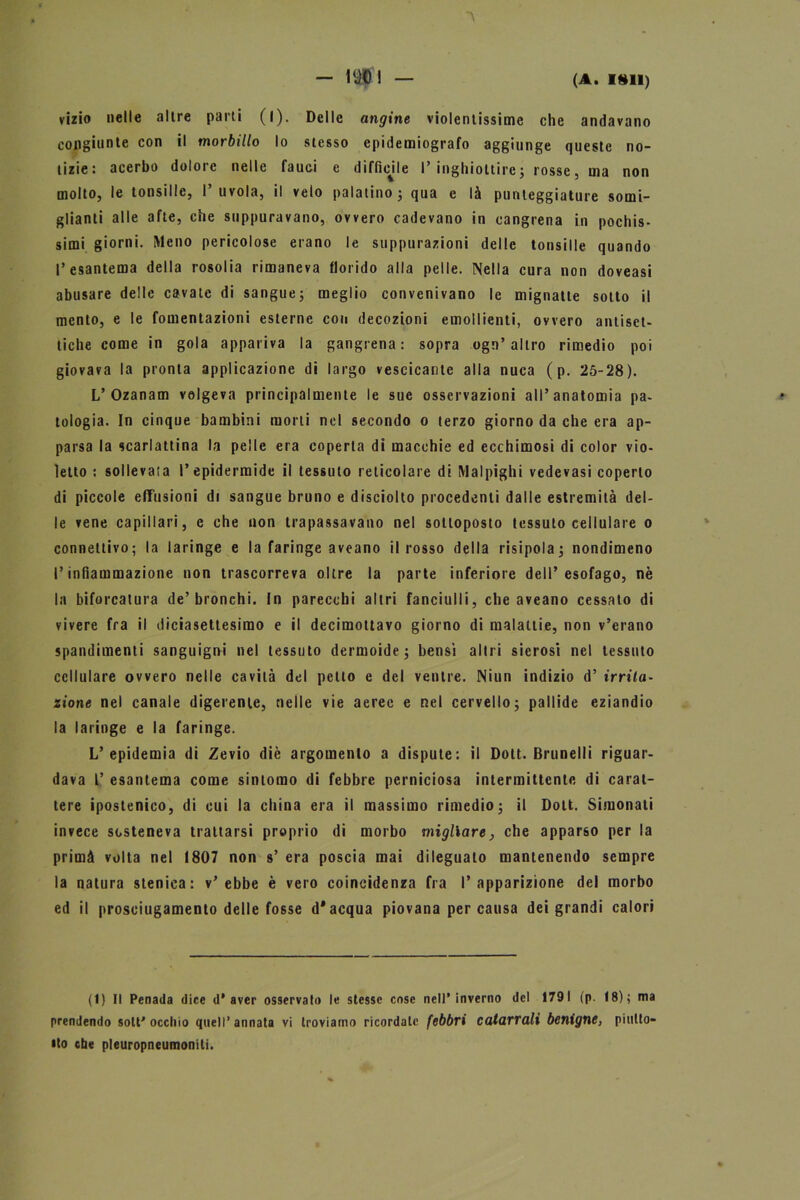 vizio nelle altre parti (l). Delle angine violentissime che andavano congiunte con il morbillo lo stesso epidemiografo aggiunge queste no- tizie: acerbo dolore nelle fauci e difficile I’ inghiottire ; rosse, ma non molto, le tonsille, I’uvola, il velo palatino; qua e là punteggiature somi- glianti alle afte, che suppuravano, ovvero cadevano in cangrena in pochis- simi giorni. Meno pericolose erano le suppurazioni delle tonsille quando l’esantema della rosolia rimaneva florido alla pelle. Nella cura non doveasi abusare delle cavate di sangue; meglio convenivano le mignatte sotto il mento, e le fomentazioni esterne con decozioni emollienti, ovvero antiset- tiche come in gola appariva la gangrena : sopra ogn’ altro rimedio poi giovava la pronta applicazione di largo vescicante alia nuca ( p. 25-28). L’Ozanam volgeva principalmente le sue osservazioni all’anatomia pa- tologia. In cinque bambini morti nel secondo o terzo giorno da che era ap- parsa la scarlattina la pelle era coperta di macchie ed ecchimosi di color vio- letto : sollevata l’epidermide il tessuto reticolare di Malpighi vedevasi coperto di piccole effusioni di sangue bruno e disciolto procedenti dalle estremità del- le vene capillari, e che non trapassavano nel sottoposto tessuto cellulare o connettivo; la laringe e la faringe aveano il rosso della risipola; nondimeno l’infiammazione non trascorreva oltre la parte inferiore dell’esofago, nè la biforcatura de’bronchi. In parecchi altri fanciulli, che aveano cessato di vivere fra il diciasettesimo e il decimottavo giorno di malattie, non v’erano spandimenti sanguigni nel tessuto dermoide; bensi altri sierosi nel tessuto cellulare ovvero nelle cavità del petto e del ventre. Niun indizio d’ irrita- zione nei canale digerente, nelle vie aeree e nel cervello; pallide eziandio la laringe e la faringe. L’epidemia di Zevio diè argomento a dispute: il Dolt. Brunelli riguar- dava L’ esantema come sintomo di febbre perniciosa intermittente di carat- tere iposlenico, di cui la china era il massimo rimedio; il Dolt. Simonati invece sosteneva trattarsi proprio di morbo migliare, che apparso per la primà volta nel 1807 non s’ era poscia mai dileguato mantenendo sempre la natura stenica: v’ebbe è vero coincidenza fra l’apparizione del morbo ed il prosciugamento delle fosse d'acqua piovana percausa dei grandi calori (1) Il Penada dice d’aver osservato le stesse cose nell’inverno del 1791 (p. 18); ma prendendo soli'occhio quell’annata vi troviamo ricordale febbri catarrali benigne, piutto- sto che pleuropneumoniti.