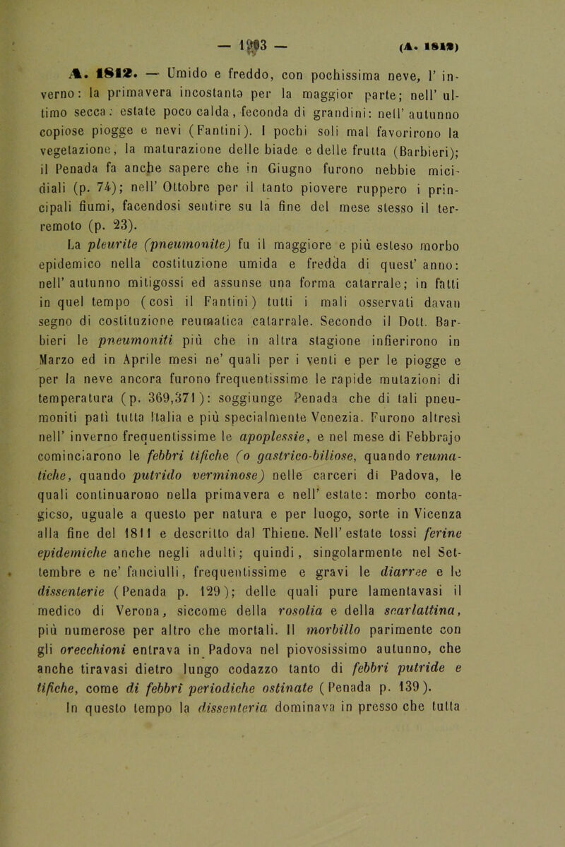 A. 181*. — Umido e freddo, con pochissima neve, 1’ in- verno: la primavera incostanta per la maggior parte; nell’ ul- timo secca: estate poco calda, feconda di grandini: nell’autunno copiose piogge e nevi (Fantini). I pochi soli mal favorirono la vegetazione, la maturazione delle biade e delle fruita (Barbieri); il Penada fa anche sapere che in Giugno furono nebbie mici' diali (p. 74); nell’ Ottobre per il tanto piovere ruppero i prin- cipali fiumi, facendosi sentire su la fine del mese stesso il ter- remoto (p. 23). La pleurite (pneumonite) fu il maggiore e più esteso morbo epidemico nella costituzione umida e fredda di quest’ anno: nell’ autunno mitigossi ed assunse una forma catarrale; in fatti in quel tempo (così il Fantini) tutti i mali osservati davan segno di costituzione reumatica catarrale. Secondo il Doti. Bar- bieri le pneumoniti più che in altra stagione infierirono in Marzo ed in Aprile mesi ne’ quali per i venti e per le piogge e per la neve ancora furono frequentissime le rapide mutazioni di temperatura (p. 369,371): soggiunge Penada che di tali pneu- moniti patì tutta Italia e più specialmente Venezia. Furono altresì nell’ inverno frequentissime le apoplessie, e nel mese di Febbrajo cominciarono le febbri tifiche (o gastrico-biliose, quando reuma- tiche, quando putrido verminose) nelle carceri di Padova, le quali continuarono nella primavera e nell’ estate: morbo conta- gioso, uguale a questo per natura e per luogo, sorte in Vicenza alla fine del 1811 e descritto da) Thiene. Nell’ estate tossi ferine epidemiche anche negli adulti; quindi, singolarmente nel Set- tembre e ne’fanciulli, frequentissime e gravi le diarree e le dissenterie (Penada p. 129); delle quali pure lamentavasi il medico di Verona, siccome della rosolia e della scarlattina, più numerose per altro che mortali. Il morbillo parimente con gli orecchioni entrava in Padova nel piovosissimo autunno, che anche tiravasi dietro lungo codazzo tanto di febbri putride e tifiche, come di febbri periodiche ostinate (Penada p. 139). In questo tempo la dissenteria dominava in presso che tutta