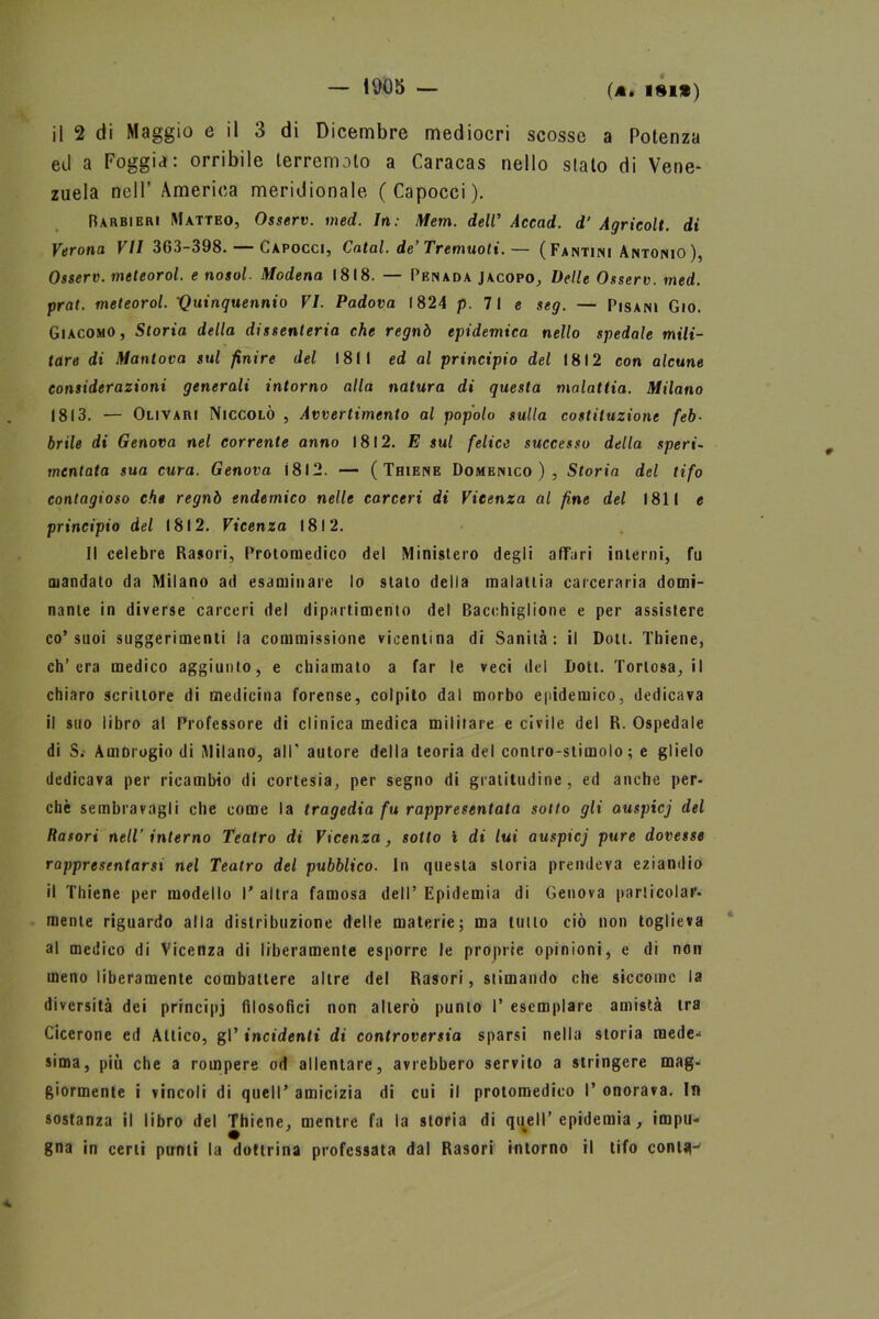 — 1005 — il 2 di Maggio e il 3 di Dicembre mediocri scosse a Potenza ed a Foggia: orribile terremoto a Caracas nello stato di Vene- zuela nell’ America meridionale (Capocci). Barbieri Matteo, Osserv. med. In: Mem. dell’ Accad. d‘ Agricolt. di Verona VII 363-398. — Capocci, Catal. de’Tremuoti.— ( Fantini Antonio ), Osserv. meteorol. e nosol. Modena 1818. — Penada Jacopo, Delle Osserv. med. prat. meteorol. 'Quinquennio VI. Padova 1824 p. 71 e seg. — Pisani Gio. Giacomo, Storia della dissenteria che regnò epidemica nello spedale mili- tare di Mantova sul finire del 1811 ed al principio del 1812 con alcune considerazioni generali intorno alla natura di questa malattia. Milano 1813. — Olivari Niccolò , Avvertimento al popolo sulla costituzione feb- brile di Genova nel corrente anno 1812. E sul felice successo della speri- mentata sua cura. Genova Ì8I2. — ( Thiene Domenico), Storia del tifo contagioso che regnò endemico nelle carceri di Vicenza al fine del 1811 e principio del 1812. Vicenza 1812. Il celebre Rasori, Protomedico del Ministero degli affari interni, fu mandato da Milano ad esaminare lo stato della malattia carceraria domi- nante in diverse carceri del dipartimento del Bacchigliene e per assistere co’suoi suggerimenti la commissione vicentina di Sanità: il Doti. Thiene, ch’era medico aggiunto, e chiamato a far le veci del Dott. Toriosa, il chiaro scrittore di medicina forense, colpito dal morbo epidemico, dedicava il suo libro al Professore di clinica medica militare e civile del R. Ospedale di S.- Ambrogio di Milano, all' autore della teoria del contro-stimolo; e glielo dedicava per ricambio di cortesia, per segno di gratitudine, ed anche per- chè sembravagli che come la tragedia fu rappresentata sotto gli auspicj del Rasori nell’ interno Teatro di Vicenza, sotto i di lui auspicj pure dovesse rappresentarsi nel Teatro del pubblico. In questa storia prendeva eziandio il Thiene per modello T altra famosa dell’ Epidemia di Genova particolar- mente riguardo alla distribuzione delle materie; ma tutto ciò non toglieva al medico di Vicenza di liberamente esporre le proprie opinioni, e di non meno liberamente combattere altre del Rasori, stimando che siccome la diversità dei principj filosofici non alterò punto 1* esemplare amistà tra Cicerone ed Attico, gl’ incidenti di controversia sparsi nella storia mede- sima, più che a rompere od allentare, avrebbero servito a stringere mag- giormente i vincoli di quell’ amicizia di cui il protomedico I’ onorava. In sostanza il libro del Thiene, mentre fa la storia di quell’ epidemia, impu- gna in certi punti la dottrina professata dal Rasori intorno il tifo conlg-