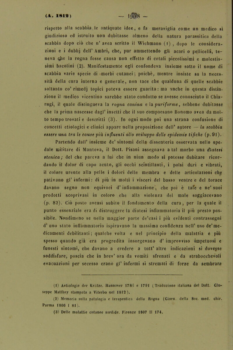 rispetto alla scabbia le antiquate idee, e fa meraviglia come un medico sì giudizioso ed istruito non dubitasse almeno della natura parassitica della scabbia dopo ciò cbe n’ avea scritto il Wichmann (l) , dopo le considera- zioni e i dubbj dell’ Ambri, che, pur ammettendo gli acari o pelliccili, te- neva cjie la rogna fosse causa non effetto di colali piccolissimi e molestis- simi bacolini (2). Manifestamente egli confondeva insieme sotto il nome di scabbia varie specie di morbi cutanei; poiché, mentre insiste su la neces- sità della cura interna e generale, non tace che qualduna di quelle scabbie soltanto co’rimedj topici poteva essere guarita : ma anche in questa distin- zione il medico vicentino sarebbe stato condotto se avesse conosciuto il Chia- rugij il quale distingueva la rogna canina e la puri forme, sebbene dubitasse che la prima nascesse dagl’ insetti che il suo compaesano Bonomo avea da mol- to tempo trovali e descritti (3). In ogni modo poi una strana confusione di concetti etiologici e clinici appare nella proposizione dell’ autore — la scabbia essere una Ira le cause più influenti allo sviluppo delle epidemie tifiche (p.9l). Partendo dall’ insieme de’ sintomi della dissenteria osservala nello spe- dale militare di Mantova, il Dott. Pisani assegnava a tal morbo una diatesi stenica ; del che pareva a lui che in niun modo si potesse dubitare ricor- dando il dolor di capo acuto, gli occhi scintillanti, i polsi duri e vibrati, il colore urente alla pelle i dolori delle membra e delle articolazioni che pativano gl’infermi: di più in molli i visceri del basso ventre e del torace davano segno non equivoci d’ infiammazione', che poi è tafe e ne’ suoi prodotti scoprivasi in coloro che alla, violenza del male soggiacevano (p. 82). Ciò posto aveasi subito il fondamento della cura, per la quale il punto essenziale era di distruggere la diatesi infiammatoria il più presto pos- sibile. Nondimeno se nella maggior parte de’casi i più evidenti contrassegni d’uno stato infiammatorio ispiravano la massima confidenza nell’uso de’me- dicamenti debilitanti; qualche volta e nel principio della malattia e più spesso quando già era progredita insorgevano d’ improvviso impetuosi e funesti sintomi, che davano a credere a tutt’ altre indicazioni si dovesse soddisfare, poscia che in brev’ ora da vomiti sfrenati e da strabocchevoli evacuazioni per secesso erano gl’ infermi sì stremati di forze da sembrare (1) Aetiologie der KriLlze. Hannover 1786 e 1791 (Traduzione italiana del Dott. Giu- seppe Maltliey stampala a Viterbo nel 1812). (2) Memoria sulla patologia e terapeutica della Rogna (Giorn. della 8oc. med. cliir. Parma 1806 I 81).