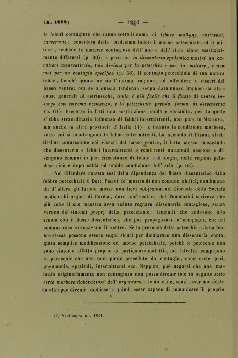 le febbri contagiose che vanno sotto il nome di febbre maligne, castrensi, carcerarie; considera della medesima indole il morbo petecchiale ed il mi- liare, sebbene le materie contagiose dell’ uno e dell’ altro siano essenzial- mente differenti (p. 36); e però ove la dissenteria epidemica mostri un ca- rattere attaccaticcio, tale diviene per la petecchia e per la miliare , e non mai per un contagio specifico (p. 58). Il contagio petecchiale di sua natura tende, benché ignota ne sia l’intima ragione, ad offendere i visceri del basso ventre: ora se a questa tendenza venga dato nuovo impulso da altre cause generali ed estrinseche, nulla è più facile che il flusso di ventre in- sorga con estrema veemenza, e la petecchiale prenda forma di dissenteria (p. 61). Precorse in fatti una costituzione umida e variabile, per la quale s’ebbe straordinaria influenza di febbri intermittenti, non pure in Mantova, ma anche iti altre provincie d’ Italia (I): e intanto la condizione morbosa, sotto cui si mantengono le febbri intermittenti, ha, secondo il Pisani, stret- tissima connessione coi visceri del basso ventre, il fatto stesso mostrando che dissenteria e febbri intermittenti o remittenti autunnali nascono e di- vengono comuni in pari circostanze di tempi e di luoghi, nelle regioni palu- dose cioè e dopo calda ed umida condizione dell’ aria (p. 63). Nel difendere cotesia tesi della dipendenza del flusso dissenterico dalla febbre petecchiale il Dolt. Pisani fe’ mostra di non comune abilità; nondimeno fin d’ allora gli furono mosse non lievi obbjezioni nel Giornale della Società medico-chirurgica di Parma, dove uno'scolaro del Tommasini scriveva che più volte il suo maestro avea veduto regnare dissenterie contagiose, senza veruno de’sintomi proprj della petecchiale: fanciulli che andavano alla scuola con il flusso dissenterico, che poi propagavasi a’ compagni, che nel comune vaso evacuavano il ventre. Nè la presenza delle petecchie e della feb- bre stessa possono essere segni sicuri per dichiarare una dissenteria conta- giosa semplice modificazione del morbo petecchiale; poiché le petecchie non sono sintomo affatto proprio di particolare malattia, ma talvolta compajono in parecchie che non sono punto precedute da contagio , come certe peri- pneumonie, epatitidi, intermittenti ecc. Neppure può negarsi che una ma- lattia originariamente non contagiosa non possa divenir tale in seguito sotto certe morbose elaborazioni dell’ organismo : se un cane, senz’ esser morsicato da altri può divenir rabbioso e quindi esser capac* di comunicare il proprio