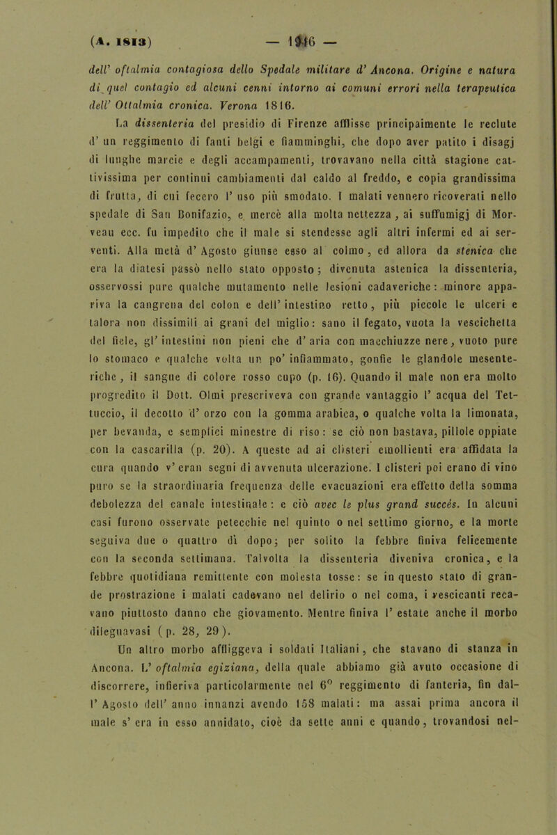 deW oftalmia contagiosa dello Spedale militare d’ Ancona. Origine e natura di quei contagio ed alcuni cenni intorno ai comuni errori nella terapeutica deW Ottalmia cronica. Verona 1816. La dissenteria del presidio di Firenze afflisse principaimente le reclute d’ un reggimento di fanti belgi c fiamminghi, che dopo aver patito i disagj ili lunghe marcie e degli accampamenti, trovavano nella città stagione cat- tivissima per continui cambiamenti dal caldo al freddo, c copia grandissima di fruita, di cui fecero I’ uso più smodalo. I malati vennero ricoverati nello spedale di Sari Bonifazio, e mercè alla molta nettezza , ai sufFumigj di Mor- veau ecc. fu impedito che il male si stendesse agli altri infermi ed ai ser- venti. Alla metà d’ Agosto giunse esso al colmo , ed allora da stenica che era la diatesi passò nello stato opposto; divenuta astenica la dissenteria, osservossi pure qualche mutamento nelle lesioni cadaveriche : minore appa- riva la cangrena del colon e dell’intestino retto, più piccole le ulceri e talora non dissimili ai grani del miglio: sano il fegato, vuota la vescichetta del fiele, gl’intestini non pieni che d’aria con macchiuzze nere, vuoto pure lo stomaco e qualche volta un po’ infiammato, gonfie le glandole mesente- riche , il sangue di colore rosso cupo (p. 16). Quando il male non era molto progredito il Dott. Olmi prescriveva con grande vantaggio 1’ acqua del Tet- tuccio, il decotto d’ orzo con la gomma arabica, o qualche volta la limonata, per bevanda, c semplici minestre di riso : se ciò non bastava, pillole oppiale con la cascarilla (p. 20). A queste ad ai clisteri emollienti era affidata la cura quando v’eran segni di avvenuta ulcerazione. 1 clisteri poi erano di vino puro se la straordinaria frequenza delle evacuazioni era effetto della somma debolezza del canale intestinale : c ciò avec le plus grand succés. In alcuni casi furono osservate petecchie nel quinto o nel settimo giorno, e la morte seguiva due o quattro dì dopo; per solito la febbre finiva felicemente con la seconda settimana. Tal volta la dissenteria diveniva cronica, e la febbre quotidiana remittente con molesta tosse: se in questo stato di gran- de prostrazione i malati cadevano nel delirio o nel coma, i vescicanti reca- vano piuttosto danno che giovamento. Mentre finiva 1’ estate anche il morbo dileguavasi ( p. 28, 29 ). Un altro morbo affliggeva i soldati Italiani, che stavano di stanza in Ancona. L’ oftalmia egiziana, della quale abbiamo già avuto occasione di discorrere, infieriva particolarmente nel 6° reggimento di fanteria, fin dal— l’Agosto dell’anno innanzi avendo 158 malati: ma assai prima ancora il male s’era in esso annidato, cioè da sette anni e quando, trovandosi nel-