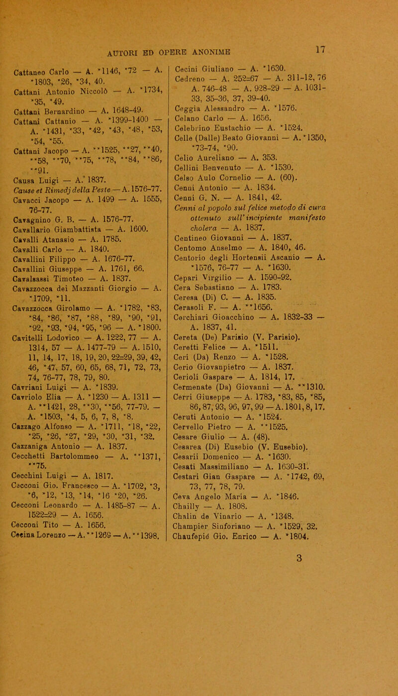 Cattaneo Carlo — A. *1146, *72 A. *1803, *26, *34, 40. Cattani Antonio Niccolò — A. *1734, *35, *49. Cattani Bernardino — A. 1648-49. Cattani Cattanio — A. *1399-1400 A. *1431, *33, *42, *43, *48, *53, *54, *55. Cattani Jacopo — A. ”1525, **27, **40, **58, **70, **75, **78, **84, **86, **91. Causa Luigi — A.’ 1837. Cause et Rimedj della Peste —A. 1576-77. Cavacci Jacopo — A. 1499 — A. 1555, 76-77. Cavagnino G. B. — A. 1576-77. Cavallario Giambattista — A. 1600. Cavalli Atanasio — A. 1785. Cavalli Carlo — A. 1840. Cavallini Filippo — A. 1676-77. Cavallini Giuseppe — A. 1761, 66. Cavalsassi Timoteo — A. 1837. Cavazzocca dei Mazzanti Giorgio — A. *1709, *11. Cavazzocca Girolamo — A. *1782, *83, *84, *86, *87, *88, *89, *90, *91, *92, *93, *94, *95, ‘96 — A. *1800. Cavitelli Lodovico — A. 1222, 77 — A. 1314, 57 — A. 1477-79 — A. 1510, 11, 14, 17, 18, 19,20,22=29,39,42, 46, *47, 57, 60, 65, 68, 71, 72, 73, 74, 76-77, 78, 79, 80. Cavriani Luigi — A. *1839. Cavriolo Elia — A. *1230 — A. 1311 — A. **1421, 28, ”30, **56, 77-79. - A. *1503, *4, 5, 6, 7, 8, *8. Cazzago Alfonso — A. *1711, *18, *22, *25, *26, *27, *29, *30, *31, *32. Cazzaniga Antonio — A. 1837. Cecchetti Bartolommeo — A. ”1371, **75. Cecchini Luigi — A. 1817. Cacconi Gio. Francesco — A. *1702, *3, *6, *12, *13, *14, *16 *20, *26. Cecconi Leonardo — A. 1485-87 — A. 1522=29 — A. 1656. Cecconi Tito — A. 1656. Ceeina Lorenzo — A. * * 1269 — A. * * 1398. Cecini Giuliano — A. *1630. Cedreno — A. 252=67 — A. 311-12,76 A. 746-48 — A. 928-29 — A. 1031- 33, 35-36, 37, 39-40. Ceggia Alessandro — A. *1576. Celano Carlo — A. 1656. Celebrino Eustachio — A. *1524. Celle (Dalle) Beato Giovanni — A. *1350, *73-74, *90. Celio Aureliano — A. 353. Celi ini Benvenuto — A. *1530. Celso Aulo Cornelio — A. (60). Cenni Antonio — A. 1834. Cenni G. N. — A. 1841, 42. Cenni al popolo sul felice metodo di cura ottenuto sull'incipiente manifesto cholera — A. 1837. Centineo Giovanni — A. 1837. Contorno Anseimo — A. 1840, 46. Centorio degli Hortensii Ascanio — A. *1576, 76-77 — A. *1630. Cepari Virgilio — A. 1590-92. Cera Sebastiano — A. 1783. Ceresa (Di) C. — A. 1835. Cerasoli F. — A. **1656. Cerchiari Gioacchino — A. 1832-33 — A. 1837, 41. Cereta (De) Parisio (V. Parisio). Ceretti Felice — A. *1511. Ceri (Da) Renzo — A. *1528. Cerio Giovanpietro — A. 1837. Cerioli Gaspare — A. 1814, 17. Cermenate (Da) Giovanni — A. **1310. Cerri Giuseppe — A. 1783, *83, 85, *85, 86,87, 93, 96, 97, 99 — A. 1801,8,17. Ceruti Antonio — A. *1524. Cervello Pietro — A. **1525. Cesare Giulio — A. (48). Cesarea (Di) Eusebio (V. Eusebio). Cesarii Domenico — A. *1630. Cesati Massimiliano — A. 1630-31. Cestari Gian Gaspare — A. *1742, 69, 73, 77, 78, 79. Ceva Angelo Maria — A. *1846. Chailly — A. 1808. Chalin de Vinario — A. *1348. Champier Siuforiano — A. *1529, 32. Chaufepié Gio. Enrico — A. *1804. 3