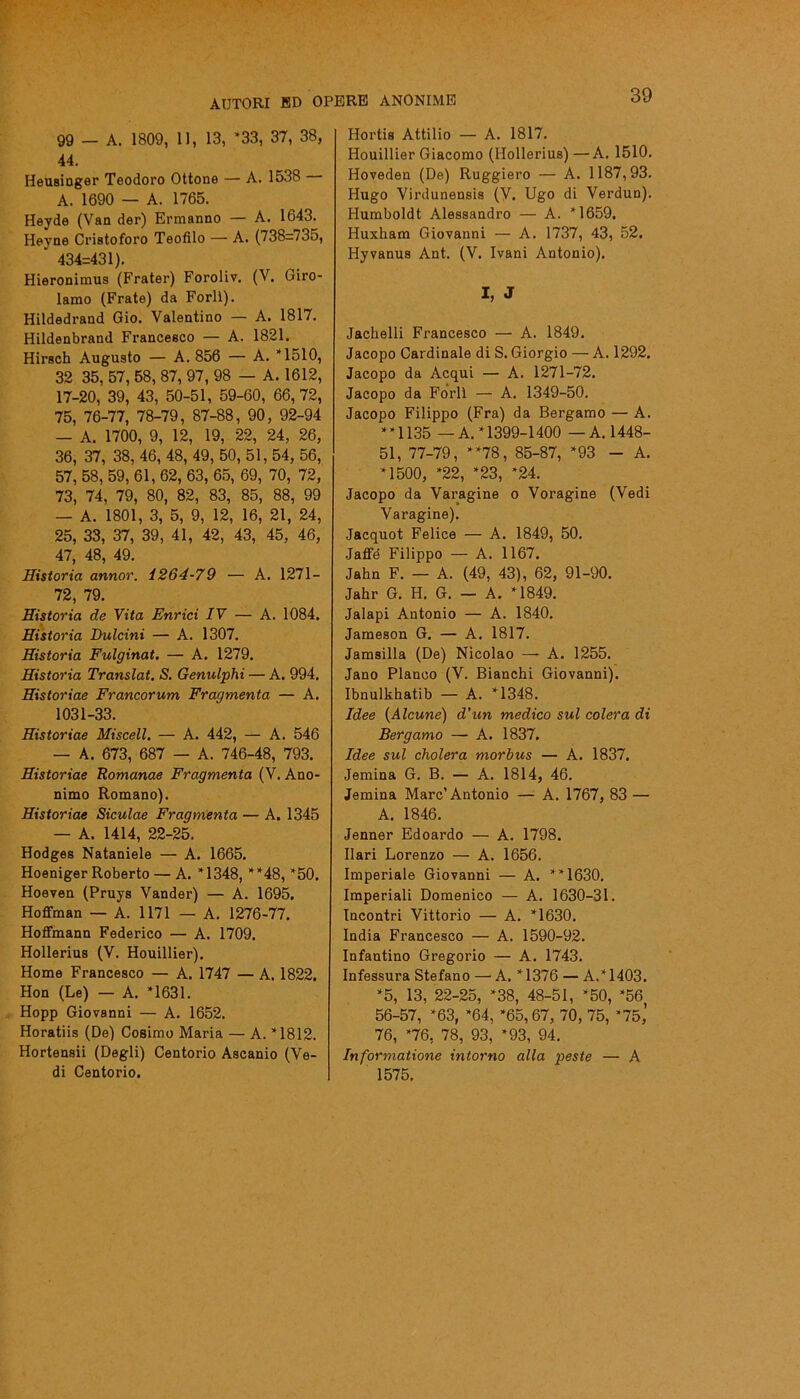 99 — A. 1809, 11, 13, *33, 37, 38, 44. Heusinger Teodoro Ottone — A. 1538 A. 1690 — A. 1765. Heyde (Van der) Ermanno — A. 1643. Heyne Cristoforo Teofilo — A. (738=735, ’ 434=431). Hieronimus (Frater) Foroliv. (V. Giro- lamo (Frate) da Forlì). Hildedrand Gio. Valentino — A. 1817. Hildenbrand Francesco — A. 18.21. Hirsch Augusto — A. 856 — A. *1510, 32 35, 57, 58, 87, 97, 98 — A. 1612, 17-20, 39, 43, 50-51, 59-60, 66, 72, 75, 76-77, 78-79, 87-88, 90, 92-94 — A. 1700, 9, 12, 19, 22, 24, 26, 36, 37, 38, 46, 48, 49, 50, 51, 54, 56, 57, 58, 59, 61, 62, 63, 65, 69, 70, 72, 73, 74, 79, 80, 82, 83, 85, 88, 99 — A. 1801, 3, 5, 9, 12, 16, 21, 24, 25, 33, 37, 39, 41, 42, 43, 45, 46, 47, 48, 49. Historia armar. 1264-79 — A. 1271— 72, 79. Ristoria de Vita Enrici IV — A. 1084. Historia Dulcini — A. 1307. Historia Fulginat. — A. 1279. Historia Translat. S. Genulphi — A. 994. Historiae Francorum Fragmenta — A. 1031-33. Historiae Misceli. — A. 442, — A. 546 — A. 673, 687 — A. 746-48, 793. Historiae Romanae Fragmenta (V. Ano- nimo Romano). Historiae Siculae Fragmenta — A. 1345 — A. 1414, 22-25. Hodges Nataniele — A. 1665. Hoeniger Roberto — A. *1348, **48, *50. Hoeven (Pruys Vander) — A. 1695. Hoffman — A. 1171 — A. 1276-77. Hoffmann Federico — A. 1709. Hollerius (V. Houillier). Home Francesco — A. 1747 — A. 1822, Hon (Le) — A. *1631. Hopp Giovanni — A. 1652. Horatiis (De) Cosimo Maria — A. *1812. Hortensii (Degli) Centorio Ascanio (Ve- di Centorio. Hortis Attilio — A. 1817. Houillier Giacomo (Hollerius) —A. 1510. Hoveden (De) Ruggiero — A. 1187,93. Hugo Virdunensis (V. Ugo di Verdun). Humboldt Alessandro — A. *1659. Huxham Giovanni — A. 1737, 43, 52. Hyvanus Ant. (V. Ivani Antonio). I, J Jachelli Francesco — A. 1849. Jacopo Cardinale di S. Giorgio — A. 1292. Jacopo da Acqui — A. 1271-72. Jacopo da Forlì — A. 1349-50. Jacopo Filippo (Fra) da Bergamo — A. **1135 — A. *1399-1400 — A. 1448- 51, 77-79, **78, 85-87, *93 - A. *1500, *22, *23, *24. Jacopo da Varagine o Voragine (Vedi Varagine). Jacquot Felice — A. 1849, 50. Jaffe Filippo — A. 1167. Jahn F. — A. (49, 43), 62, 91-90. Jahr G. H. G. — A. *1849. Jalapi Antonio — A. 1840. Jameson G. — A. 1817. Jamsilla (De) Nicolao — A. 1255. Jano Planoo (V. Bianchi Giovanni). Ibnulkhatib — A. *1348. Idee (Alcune) d’un medico sul colera di Bergamo — A. 1837. Idee sul cholera morbus — A. 1837. Jemina G. B. — A. 1814, 46. Jemina Marc’Antonio — A. 1767, 83 — A. 1846. Jenner Edoardo — A. 1798. Ilari Lorenzo — A. 1656. Imperiale Giovanni — A. **1630. Imperiali Domenico — A. 1630-31. Incontri Vittorio — A. *1630. India Francesco — A. 1590-92. Infantino Gregorio — A. 1743. Infessura Stefano — A. *1376 — A.* 1403. *5, 13, 22-25, *38, 48-51, *50, *56 56-57, *63, *64, *65,67, 70, 75, *75,’ 76, *76, 78, 93, *93, 94. Informatione intorno alla peste — A 1575.