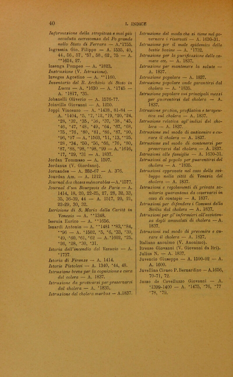 Informazione della strepitosa e mai più accaduta escrescenza del Po grande nello Stato di Ferrara — A. 1755. Ingrassia Gio. Filippo — A. 1535, 40, 44, 56, 57, *57, 58, 62, 75 — A. *‘1624, 27. Insenga Pompeo — A. *1823. Instruzione (V. Istruzione). Inveges Agostino — A. **1160. Inventario del R. Archivio di Stato in Lucca — A. *1630 — A. *1745 — A. *1817, *35. Jobanelli Oliverio — A. 1576-77. Joinville Giovanni — A. 1250. Joppi Vincenzo — A. *1438, 81-84 — A. *1404, *5, *7, * 12, * 19, *20,*24, *28, *32, *35, *36, *37, *38, ‘45, ‘46, *47, *48, *49, *64, *67, *68, *75, *76, *80, *81, *86, *87, *90, ‘96, *97 — A. *1503, *11, *13, “25, *28, *34, *50, *56, *66, *76, *80, *87, *88, *98, “98, *99 — A. *1616, *17, *29, *31 — A. 1837. Jordan Tommaso — A. 1597. Jordanus (V. Giordano). Jornandes — A. 252-67 — A. 376. Jourdan Am. — A. 1212. Journal des choses mémorables—A.*1577. Journal d’un Bourgeois de Paris — A. 1414, 18, 20, 22-25, 27, 28, 32, 33, 35, 36-39, 44 — A. 1517, 20, 21, 22-29, 30, 32. Iscrizione di S. Maria della Carità in Venezia — A. “1348. Isernia Enrico — A. “1656. Isnardi Antonio — A. “1481 “83,“84, “96 — A. *1502, *5, ‘6, ‘33, *39, *49, *60, *61, *62 — A. *1602, *25, *26, *28, *30, *31. Istoria dell’incendio del Vesuvio — A. *1737. Istoria di Firenze — A, 1414. Istorie Pistoiesi — A. 1340, *44, 48. Istruzione breve per la cognizione e cura del colera — A. 1837. Istruzione da praticarsi per preservarsi dal cholera — A. *1835. Istruzione del cholera. morbus — A.1837. Istruzione del modo che si tiene nel go- vernare i riservati — A. 1630-31. Istruzione per il male epidemico delle bestie bovine — A. * 1732. Istruzione per la purificazione delle ca- mere ecc. — A. 1837. Istruzione per mantenere la salute — A. 1837. Istruzione popolare — A. 1837. Istruzione popolare onde garantirsi dal cholera — A. *1835. Istruzione popolare sui principali mezzi per guarentirsi dal cholera — A. 1837. Istruzione pratica, profilatica e terapeu- tica sul cholera — A. 1837. Istruzione relativa agl'indizi del cho- lera — A. 1837. Istruzione sul modo di antivenire e cu- rare il cholera — A. 1837. Istruzione sul modo di contenersi per preservarsi dal cholera — A. 1837. Istruzioni alle famiglie — A. 1630-31. Istruzioni al popolo per guarentirsi del cholera — A. *1835. Istruzioni approvate nel caso dello svi- luppo nella città di Venezia del cholera — A. 1837. Istruzioni e regolamenti di privata sa- nitaria quarantena da osservarsi in caso di contagio — A. 1837. Istruzioni per difendere i Comuni della Sicilia dal cholera — A. 1837. Istruzioni per gl’ infermieri all’assisten- za degli ammalati di cholera — A. 1837. Istruzioni sul modo di prevenire e cu- rare il cholera — A. 1837. Italiano anonimo (V. Anonimo). Itrense Giovanni (V. Giovanni da Itri). Julius N. — A. 1837. Juvencio Giuseppe — A. 1590-92 — A. A. 1600. Juvellina Cirneo P. Bernardino — A.1656, 70-71, 72. Juzzo de Covelluzzo Giovanni — A. *1399-1400 — A. *1475, *76, *77 *78, *79.