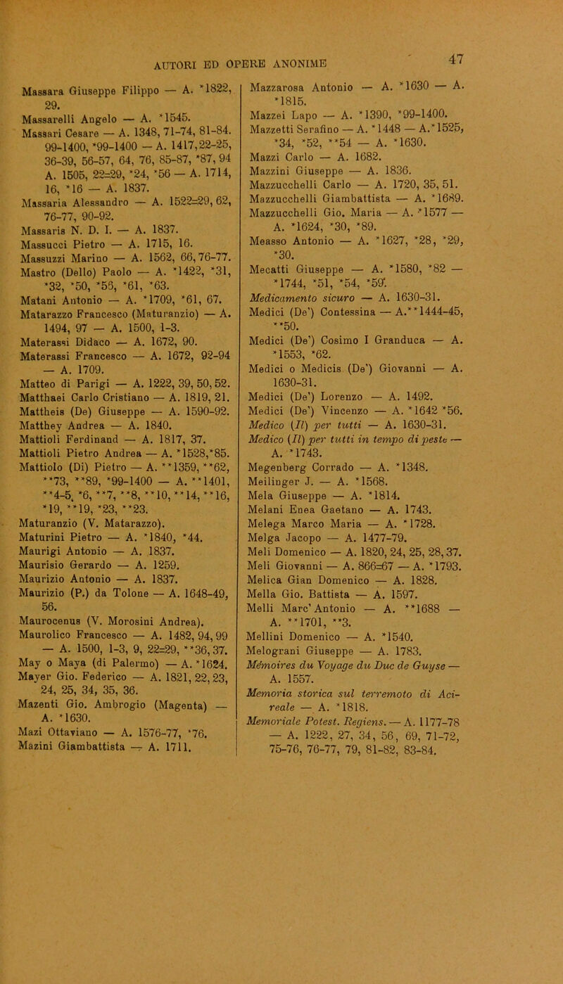 Massara Giuseppe Filippo — A. *1822, 29. Massarelli Angelo — A. *1545. Massari Cesare — A. 1348, 71-74, 81-84. 99-1400, ‘99-1400 - A. 1417,22-25, 36-39, 56-57, 64, 76, 85-87, ‘87, 94 A. 1505, 22=29, ‘24, *56 — A. 1714, 16, *16 — A. 1837. Massaria Alessandro — A. 1522=29, 62, 76-77, 90-92. Massaris N. D. I. — A. 1837. Massucci Pietro — A. 1715, 16. Massuzzi Marino — A. 1562, 66,76-77. Mastro (Dello) Paolo — A. *1422, *31, ‘32, *50, ‘55, ‘61, ‘63. Matani Antonio — A. ‘1709, ‘61, 67. Matarazzo Francesco (Maturanzio) — A. 1494, 97 — A. 1500, 1-3. Materassi Didaco — A. 1672, 90. Materassi Francesco — A. 1672, 92-94 — A. 1709. Matteo di Parigi — A. 1222, 39, 50,52. Matthaei Carlo Cristiano — A. 1819, 21. Mattheis (De) Giuseppe — A. 1590-92. Matthey Andrea — A. 1840. Mattioli Ferdinand — A. 1817, 37. Mattioli Pietro Andrea — A. *1528,*85. Mattiolo (Di) Pietro — A. “1359, “62, “73, “89, ‘99-1400 — A. “1401, “4-5. ‘6, “7, “8, “10, “14, “16, ‘19, “19, ‘23, “23. Maturanzio (V. Matarazzo). Maturini Pietro — A. ‘1840, ‘44. Maurigi Antonio — A. 1837. Maurisio Gerardo — A. 1259. Maurizio Antonio — A. 1837. Maurizio (P.) da Tolone — A. 1648-49, 56. Maurocenus (Y. Morosini Andrea). Maurolico Francesco — A. 1482,94,99 — A. 1500, 1-3, 9, 22=29, “36,37. May o Maya (di Palermo) — A. *1624. Mayer Gio. Federico — A. 1821,22,23, 24, 25, 34, 35, 36. Mazenti Gio. Ambrogio (Magenta) — A. *1630. Mazi Ottaviano — A. 1576-77, *76. Mazini Giambattista — A. 1711. 47 Mazzarosa Antonio — A. * 1630 — A. ‘1815. Mazzei Lapo — A. ‘1390, *99-1400. Mazzetti Serafino — A. * 1448 — A.* 1525, ‘34, ‘52, “54 — A. ‘1630. Mazzi Carlo — A. 1682. Mazzini Giuseppe — A. 1836. Mazzucchelli Carlo — A. 1720, 35, 51. Mazzucchelli Giambattista — A. *1689. Mazzucchelli Gio. Maria — A. *1577 — A. ‘1624, *30, ‘89. Measso Antonio — A. *1627, *28, *29, ‘30. Mecatti Giuseppe — A. ‘1580, *82 — *1744, ‘51, ‘54, *59*. Medicamento sicuro — A. 1630-31. Medici (De’) Contessina — A.“1444-45, “50. Medici (De’) Cosimo I Granduca — A. ‘1553, ‘62. Medici o Medicis (De’) Giovanni — A. 1630-31. Medici (De’) Lorenzo — A. 1492. Medici (De’) Vincenzo — A. *1642 ‘56. Medico [II) per tutti — A. 1630-31. Medico (II) per tutti in tempo di peste — A. ‘1743. Megenberg Corrado — A. *1348. Meilinger J. — A. ‘1568. Mela Giuseppe — A. *1814. Melani Enea Gaetano — A. 1743. Melega Marco Maria — A. ‘1728. Melga Jacopo — A. 1477-79. Meli Domenico — A. 1820, 24, 25, 28,37. Meli Giovanni — A. 866=67 —A. ‘1793. Melica Gian Domenico — A. 1828. Molla Gio. Battista — A. 1597. Melli Marc’Antonio — A. “1688 — A. “1701, “3. Mellini Domenico — A. *1540. Melograni Giuseppe — A. 1783. Mémoires du Voyage du Due de Guy se — A. 1557. Memoria storica sul terremoto di Aci- reale — A. ‘1818. Memoriale Potest. Reyiens. — A. 1177-78 — A. 1222, 27, 34, 56, 69, 71-72, 75-76, 76-77, 79, 81-82, 83-84.