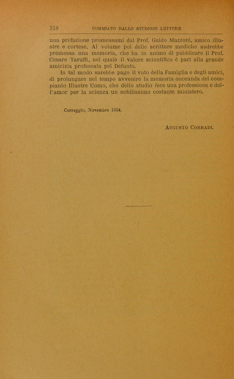 una prefazione promessami dal Prof. Guido Mazzoni, amico illu- stre e cortese. Al volume poi delle scritture mediche andrebbe premessa una memoria, che ha in animo di pubblicare il Prof. Cesare Taruffi, nel quale il valore scientifico è pari alla grande amicizia professata pel Defunto. In tal modo sarebbe pago il voto della Famiglia e degli amici, di prolungare nel tempo avvenire la memoria onoranda del com- pianto Illustre Uomo, che dello studio fece una professione e del- l’amor per la scienza un nobilissimo costante ministero. Correggio, Novembre 1894. / Augusto Corradi.