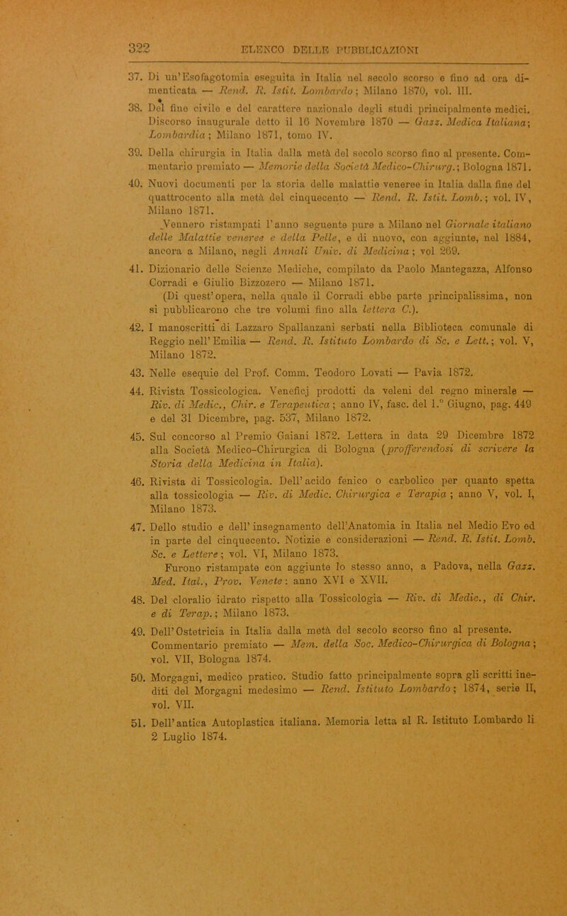 QOQ 37. Di un’ Esofagotomia eseguita in Italia nel secolo scorso e fino ad ora di- menticata — Remi. R. Istit. Lombardo ; Milano 1870, voi. III. 38. Del fino civilo e del carattere nazionale degli studi principalmente medici. Discorso inaugurale detto il 1G Novembre 1870 — Gazz. Medica Italiana-, Lombardia-, Milano 1871, tomo IV. 39. Della chirurgia in Italia dalla metà del secolo scorso fino al presente. Com- mentario premiato — Memorie della Società Medico-Chirurg.; Bologna 1871. 40. Nuovi documenti por la storia delle malattie veneree in Italia dalla fino del quattrocento alla metà del cinquecento — Read. R. Istit. Loìnb.; voi. IV, Milano 1871. .Vennero ristampati l’anno seguente pure a Milano nel Giornale italiano delle Malattie veneree e della Pelle, e di nuovo, con aggiunte, nel 1884, ancora a Milano, negli Annali Univ. di Medicina ; voi 269. 41. Dizionario delle Scienze Mediche, compilato da Paolo Mantegazza, Alfonso Corradi e Giulio Bizzozero — Milano 1871. (Di quest’opera, nella quale il Corradi ebbe parte principalissima, non si pubblicarono che tre volumi fino alla lettera C.). 42. I manoscritti di Lazzaro Spallanzani serbati nella Biblioteca comunale di Reggio nell’Emilia— Rend. R. Istituto Lombardo di Se. e Lett.; voi. V, Milano 1872. 43. Nelle esequie del Prof. Comm. Teodoro Lovati — Pavia 1872. 44. Rivista Tossicologica. Veneficj prodotti da veleni del regno minerale — Riv. di Medie., Chir. e Terapeutica ; anno IV, fase, del l.° Giugno, pag. 449 e del 31 Dicembre, pag. 537, Milano 1872. 45. Sul concorso al Premio Gaiani 1872. Lettera in data 29 Dicembre 1872 alla Società Medico-Chirurgica di Bologna (profferendosi di scrivere la Storia della Medicina in Italia). 46. Rivista di Tossicologia. Dell’acido fenico o carbolico per quanto spetta alla tossicologia — Riv. di Medie. Chirurgica e Terapia ; anno V, voi. I, Milano 1873. 47. Dello studio e dell’ insegnamento dell’Anatomia in Italia nel Medio Evo ed in parte del cinquecento. Notizie e considerazioni — Rend. R. Istit. Lomb. Se. e Lettere ; voi. VI, Milano 1873. Furono ristampate con aggiunte lo stesso anno, a Padova, nella Gazs. Med. Ital., Prov. Tenete-, anno XVI e XVII. 48. Del cloralio idrato rispetto alla Tossicologia — Riv. di Medie., di Chir. e di Terap. ; Milano 1873. 49. Dell’Ostetricia in Italia dalla metà del secolo scorso fino al presente. Commentario premiato — Meni, della Soc. Medico-Chirurgica di Bologna ; voi. VII, Bologna 1874. 50. Morgagni, medico pratico. Studio fatto principalmente sopra gli scritti ine- diti del Morgagni medesimo — Rend. Istituto Lombardo-, 1874, serie II, voi. VII. 51. Dell’antica Autoplastica italiana. Memoria letta al R. Istituto Lombardo li