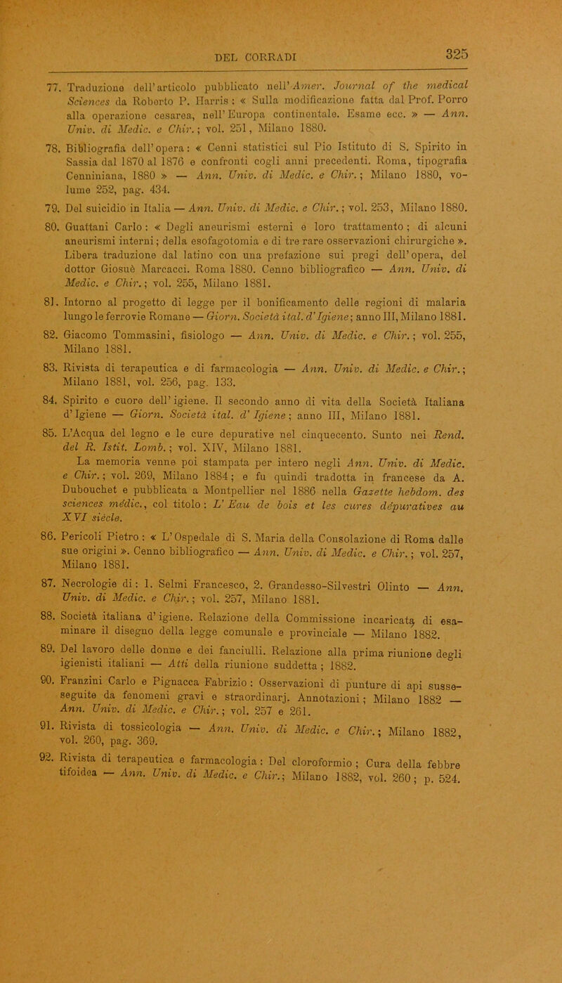 77. Traduzione dell’articolo pubblicato nell’-Amer. Journal of thè medicai Sciences da Roborto P. Harris : « Sulla modificazione fatta dal Prof. Porro alla operazione cesarea, nell’Europa conlinontalo. Esame ecc. » — Ann. Univ. di Medie, e Chir.\ voi. 251, Milano 1880. 78. Bibliografia dell’opera: « Cenni statistici sul Pio Istituto di S. Spirito in Sassia dal 1870 al 1876 e confronti cogli anni precedenti. Roma, tipografia Cenniniana, 1880 » — Ann. Univ. di Medie, e Chir. ; Milano 1880, vo- lume 252, pag. 434. 79. Del suicidio in Italia — Ann. Univ. di Medie, e Chir. ; voi. 253, Milano 1880. 80. Guattani Carlo : « Degli aneurismi esterni e loro trattamento ; di alcuni aneurismi interni ; della esofagotomia e di tre rare osservazioni chirurgiche ». Libera traduzione dal latino con una prefazione sui pregi dell’opera, del dottor Giosuè Marcacci. Roma 1880. Cenno bibliografico — Ann. Univ. di Medie, e Chir.; voi. 255, Milano 1881. 81. Intorno al progetto di leggo per il bonificamento delle regioni di malaria lungo le ferrovie Romane — Giorn. Società ital. d'igiene-, anno III,Milano 1881. 82. Giacomo Tommasini, fisiologo — Ann. Univ. di Medie, e Chir.-, voi. 255, Milano 1881. 83. Rivista di terapeutica e di farmacologia — Ann. Univ. di Medie, e Chir.; Milano 1881, voi. 256, pag. 133. 84. Spirito e cuore dell’ igiene. Il secondo anno di vita della Società Italiana d’igiene — Giorn. Società ital. d’Igiene ; anno III, Milano 1881. 85. L’Acqua del legno e le cure depurative nel cinquecento. Sunto nei Rend. del R. Istit. Lomb.; voi. XIV, Milano 1881. La memoria venne poi stampata per intero negli Ann. Univ. di Medie, e Chir.; voi. 269, Milano 1884; e fu quindi tradotta in francese da A. Dubouchet e pubblicata a Montpellier nel 1886 nella Gasette hebdom. des Sciences mèdie., col titolo: L Eau de bois et les cures dépuratives au XVI siècle. 86. Pericoli Pietro : « L’Ospedale di S. Maria della Consolazione di Roma dalle sue origini ». Cenno bibliografico — Ann. Univ. di Medie, e Chir. ; voi. 257, Milano 1881. 87. Necrologie di: 1. Selmi Francesco, 2. Grandesso-Silvestri Olinto — Ann. Univ. di Medie, e Chir.; voi. 257, Milano 1881. 88. Società italiana d’igiene. Relazione della Commissione incaricata di esa- minare il disegno della legge comunale e provinciale — Milano 1882. 89. Del lavoro delle donne e dei fanciulli. Relazione alla prima riunione degli igienisti italiani — Atti della riunione suddetta ; 1882. 90. Franzini Carlo e Pignacca Fabrizio : Osservazioni di punture di api susse- seguite da fenomeni gravi e straordinarj. Annotazioni ; Milano 1882 Ann. Univ. di Medie, e Chir.; voi. 257 e 261. 91. Rivista di tossicologia — Ann. Univ. di Medie, e Chir.; Milano 1882 voi. 260, pag. 369. ’ 92. Rivista di terapeutica e farmacologia : Del cloroformio ; Cura della febbre tifoidea — Ann. Univ. di Medie, e Chir.; Milano 1882, voi. 260; p. 524.