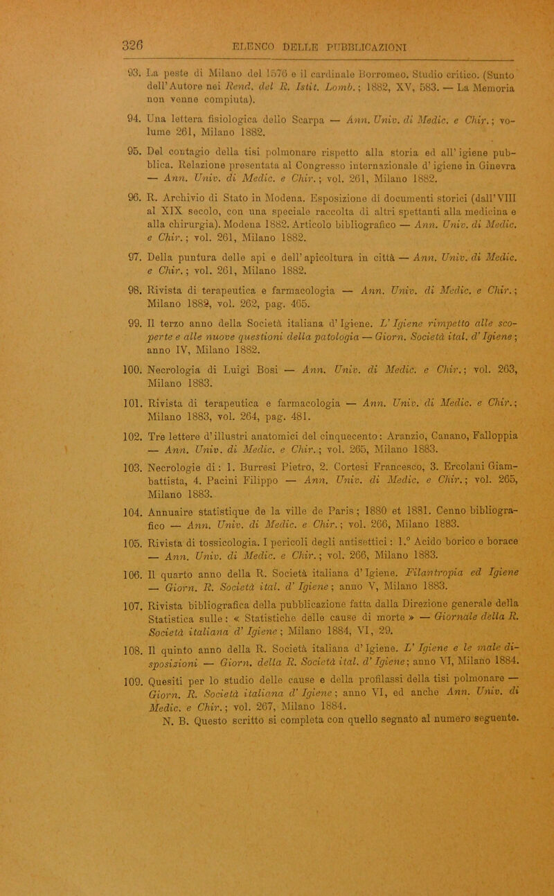 93. La peste di Milano del 1576 o il cardinale Borromeo. Studio critico. (Sunto dell’Autore nei Rend. del lì. Istit. Lomb. ; 1882, XV, 583. — La Memoria non venne compiuta). 94. Una lettera fisiologica delio Scarpa — Ann. Univ. di Medie. e Chir. ; vo- lume 261, Milano 1882. 95. Del contagio della tisi polmonare rispotto alla storia ed all’ igiene pub- blica. Relazione presentata al Congresso internazionale d’igiene in Ginevra — Ann. Univ. di Medie, e Chir.; voi. 261, Milano 1882. 96. R. Archivio di Stato in Modena. Esposizione di documenti storici (dall’Vili al XIX secolo, con una speciale raccolta di altri spettanti alla medicina e alla chirurgia). Modena 1882. Articolo bibliografico — Ann. Univ. di Medie, e Chir.; voi. 261, Milano 1882. 97. Della puntura delle api e dell’ apicoltura in città — Ann. Univ. di Medie, e Chir.; voi. 261, Milano 1882. 98. Rivista di terapeutica e farmacologia — Ann. Univ. di Medie, e Chir. ; Milano 1883, voi. 262, pag. 465. 99. Il terzo anno della Società italiana d’Igiene. L’Igiene rimpetto alle sco- perte e alle nuove questioni della patologia — Giorn. Società ital. d’Igiene ; anno IV, Milano 1882. 100. Necrologia di Luigi Bosi — Ann. Univ. di Medie, e Chir.; voi. 263, Milano 1883. 101. Rivista di terapeutica e farmacologia — Ann. Univ. di Medie, e Chir.; Milano 1883, voi. 264, pag. 481. 102. Tre lettere d’illustri anatomici del cinquecento: Aranzio, Canano, Falloppia — Ann. Univ. di Medie, e Chir.; voi. 265, Milano 1883. 103. Necrologie di: 1. Burresi Pietro, 2. Cortesi Francesco, 3. Ercolani Giam- battista, 4. Pacini Filippo — Ann. Univ. di Medie, e Chir. ; voi. 265, Milano 1883. 104. Annuaire statistique de la ville de Paris; 1880 et 1881. Cenno bibliogra- fico — Ann. Univ. di Medie, e Chir. ; voi. 266, Milano 1883. 105. Rivista di tossicologia. I pericoli degli antisettici : l.° Acido borico e borace — Ann. Univ. di Medie, e Chir.; voi. 266, Milano 1883. 106. Il quarto anno della R. Società italiana d’igiene. Filantropia ed Igiene — Giorn. R. Società ital. d’Igiene ; anno V, Milano 1883. 107. Rivista bibliografica della pubblicazione fatta dalla Direzione generale della Statistica sulle : « Statistiche delle cause di morte » — Giornale della R. Società italiana d’ Igiene ; Milano 1884, VI, 29. 108. Il quinto anno della R. Società italiana d’igiene. L' Igiene e le male di- sposizioni — Giorn. della R. Società ital. d’Igiene; anno VI, Milano 1884. 109. Quesiti per lo studio delle cause e della profilassi della tisi polmonare — Giorn. R. Società italiana d’Igiene ; anno VI, ed anche Ann. Univ. di Medie, e Chir. ; voi. 267, Milano 1884. N. B. Questo scritto si completa con quello segnato al numero seguente.